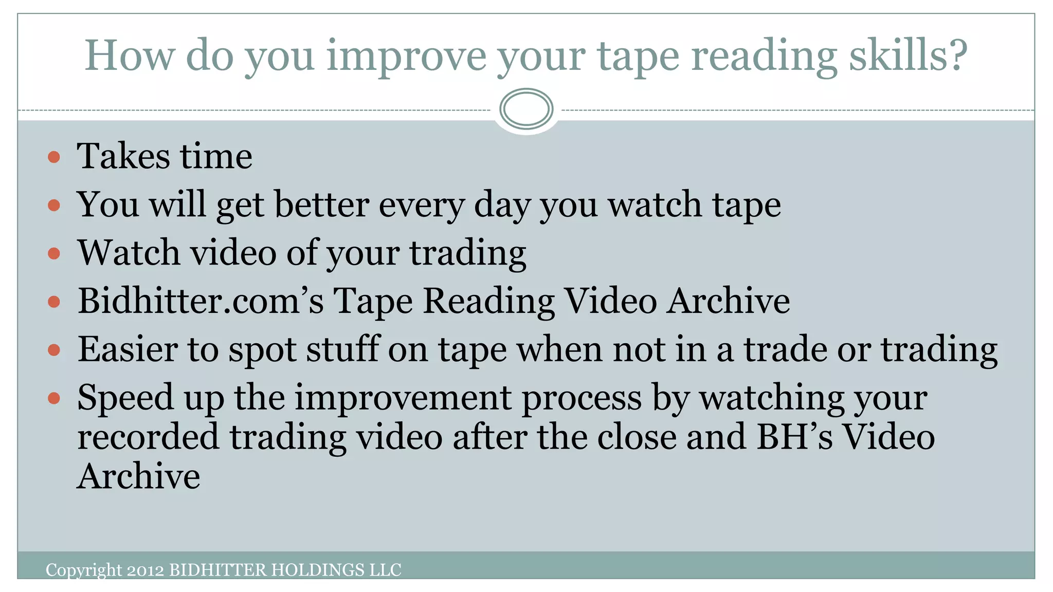 How do you improve your tape reading skills?
 Takes time
 You will get better every day you watch tape
 Watch video of your trading
 Bidhitter.com’s Tape Reading Video Archive
 Easier to spot stuff on tape when not in a trade or trading
 Speed up the improvement process by watching your
recorded trading video after the close and BH’s Video
Archive
Copyright 2012 BIDHITTER HOLDINGS LLC
 