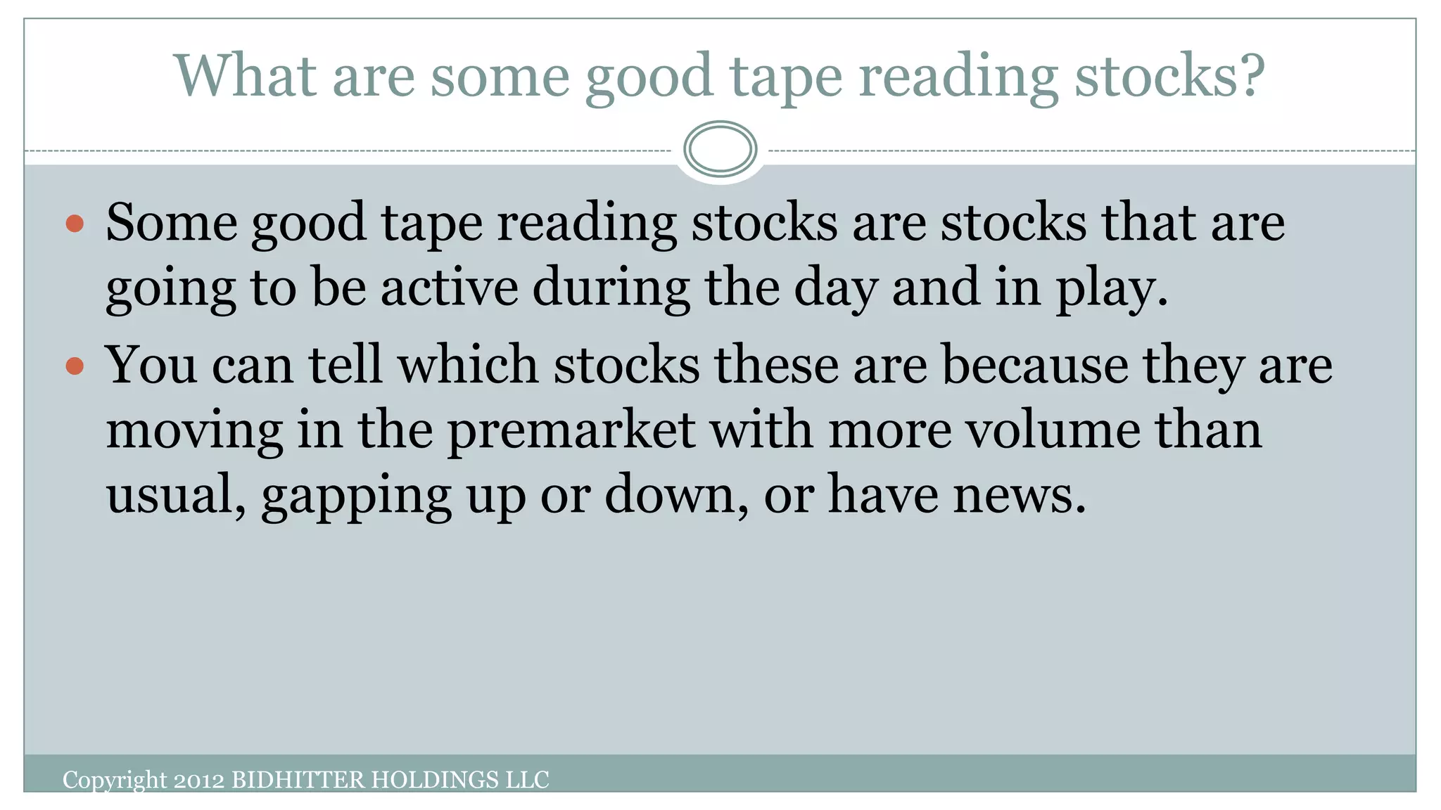 What are some good tape reading stocks?
 Some good tape reading stocks are stocks that are
going to be active during the day and in play.
 You can tell which stocks these are because they are
moving in the premarket with more volume than
usual, gapping up or down, or have news.
Copyright 2012 BIDHITTER HOLDINGS LLC
 