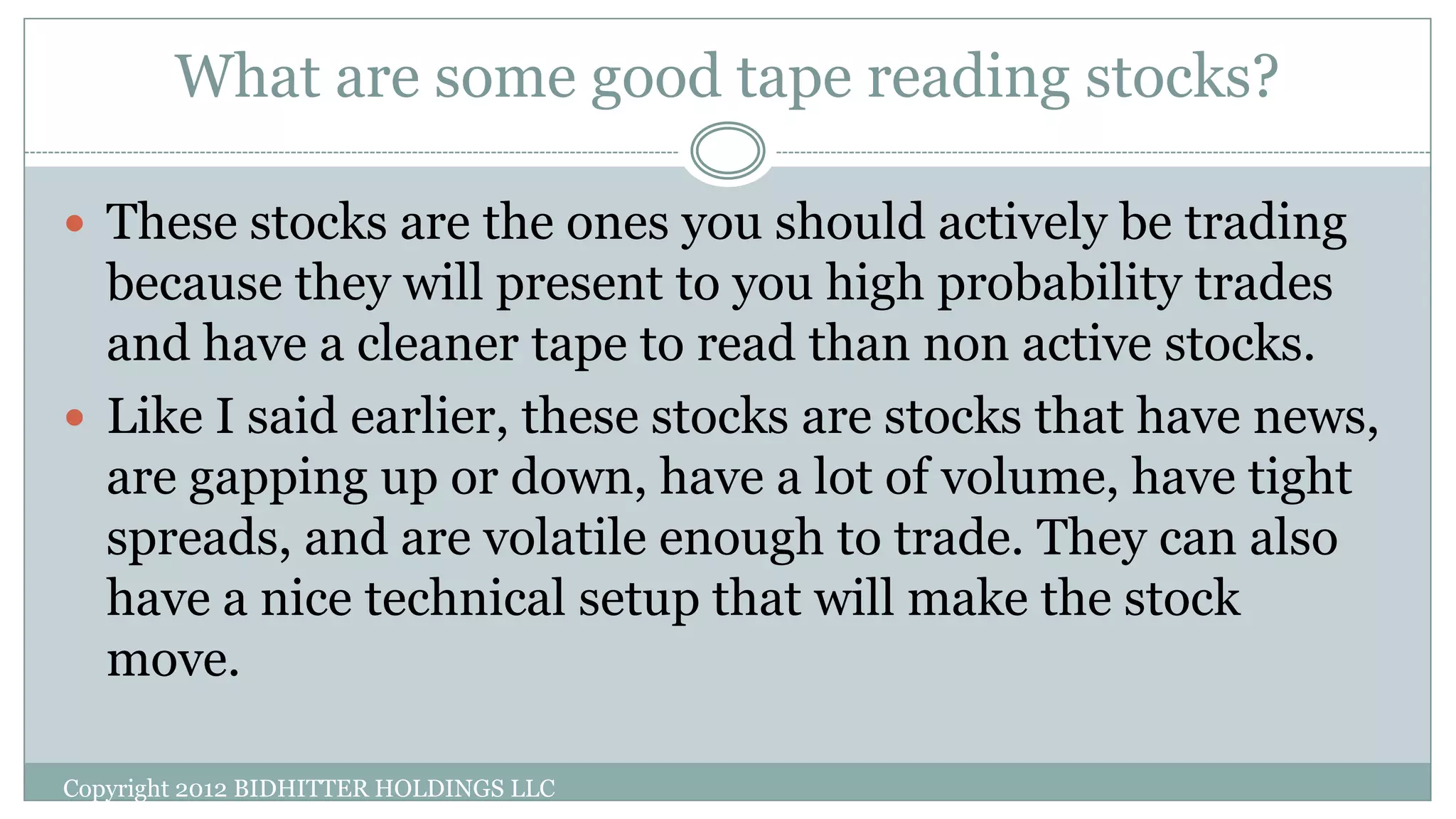What are some good tape reading stocks?
 These stocks are the ones you should actively be trading
because they will present to you high probability trades
and have a cleaner tape to read than non active stocks.
 Like I said earlier, these stocks are stocks that have news,
are gapping up or down, have a lot of volume, have tight
spreads, and are volatile enough to trade. They can also
have a nice technical setup that will make the stock
move.
Copyright 2012 BIDHITTER HOLDINGS LLC
 