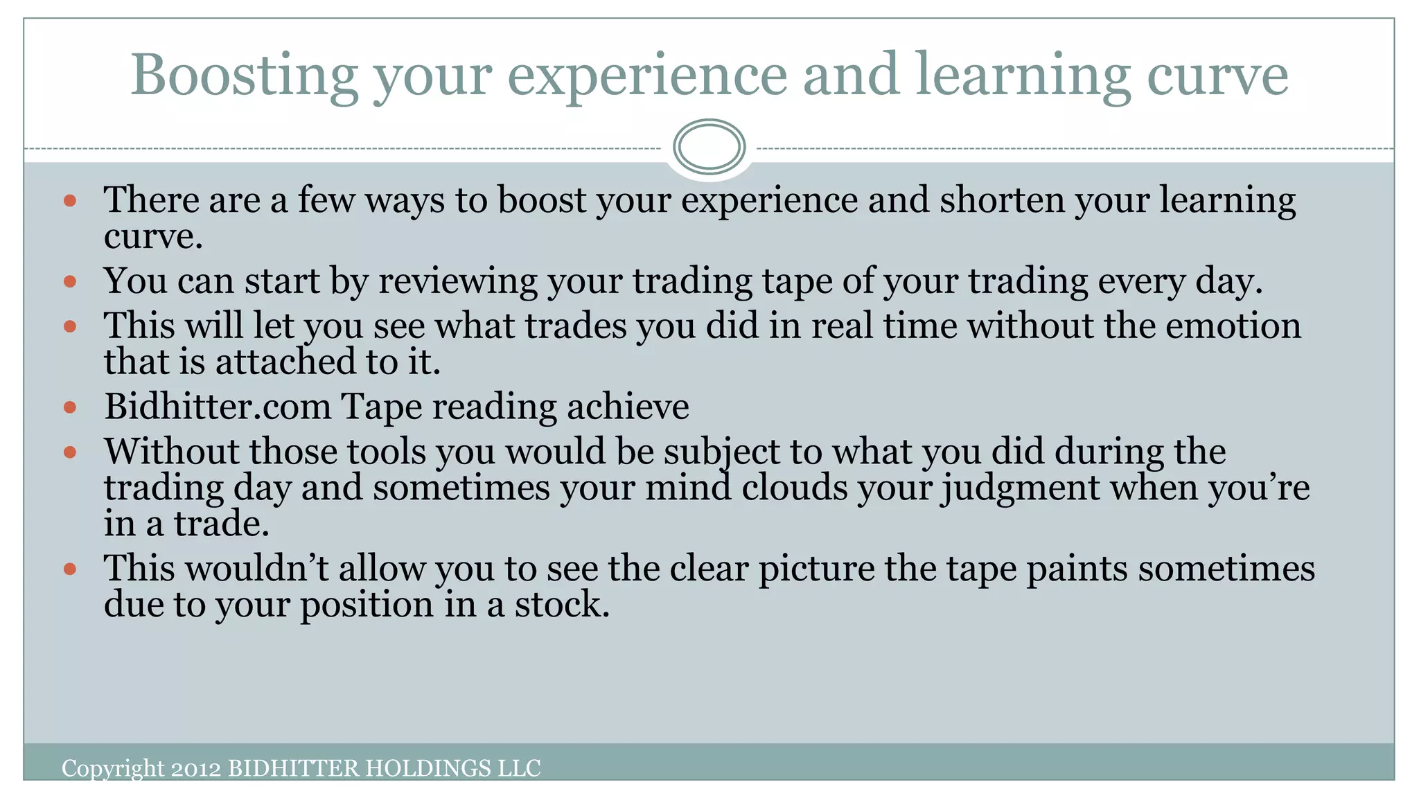 Boosting your experience and learning curve
 There are a few ways to boost your experience and shorten your learning
curve.
 You can start by reviewing your trading tape of your trading every day.
 This will let you see what trades you did in real time without the emotion
that is attached to it.
 Bidhitter.com Tape reading achieve
 Without those tools you would be subject to what you did during the
trading day and sometimes your mind clouds your judgment when you’re
in a trade.
 This wouldn’t allow you to see the clear picture the tape paints sometimes
due to your position in a stock.
Copyright 2012 BIDHITTER HOLDINGS LLC
 