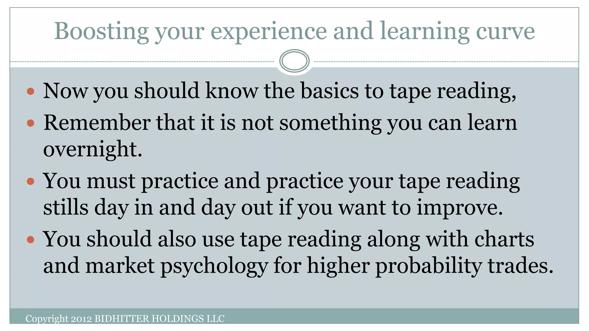 Boosting your experience and learning curve
 Now you should know the basics to tape reading,
 Remember that it is not something you can learn
overnight.
 You must practice and practice your tape reading
stills day in and day out if you want to improve.
 You should also use tape reading along with charts
and market psychology for higher probability trades.
Copyright 2012 BIDHITTER HOLDINGS LLC
 