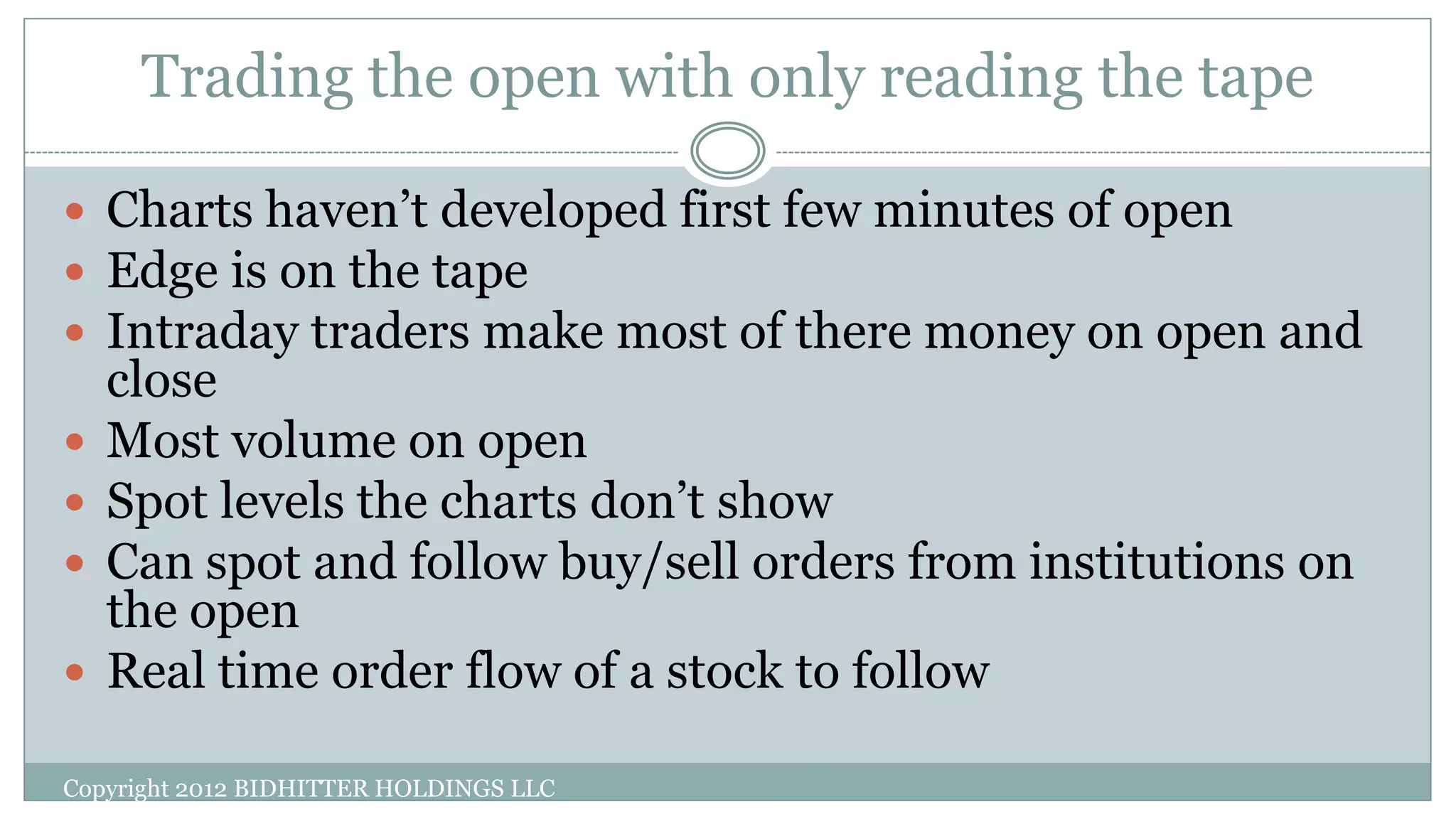 Trading the open with only reading the tape
 Charts haven’t developed first few minutes of open
 Edge is on the tape
 Intraday traders make most of there money on open and
close
 Most volume on open
 Spot levels the charts don’t show
 Can spot and follow buy/sell orders from institutions on
the open
 Real time order flow of a stock to follow
Copyright 2012 BIDHITTER HOLDINGS LLC
 