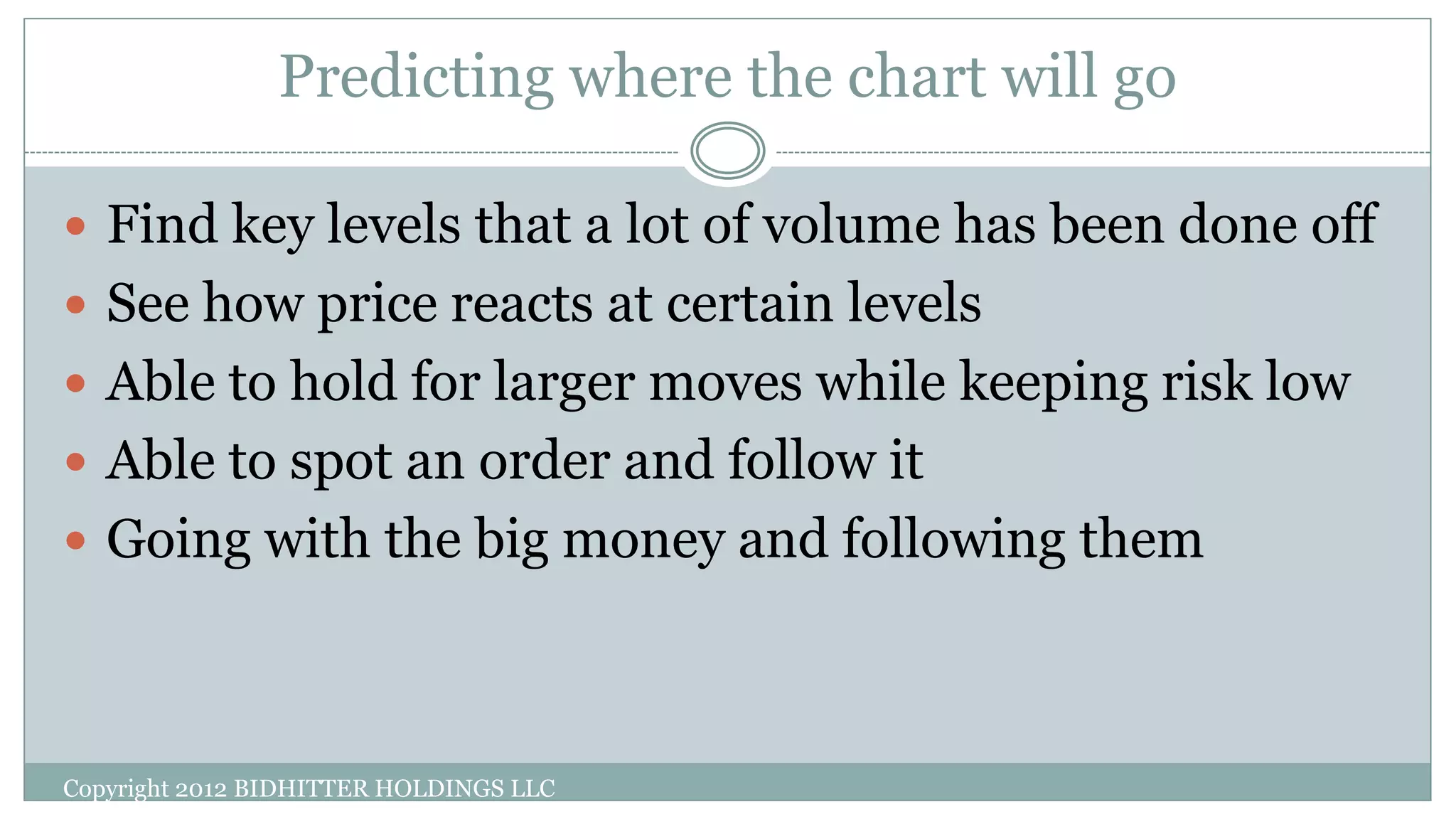Predicting where the chart will go
 Find key levels that a lot of volume has been done off
 See how price reacts at certain levels
 Able to hold for larger moves while keeping risk low
 Able to spot an order and follow it
 Going with the big money and following them
Copyright 2012 BIDHITTER HOLDINGS LLC
 