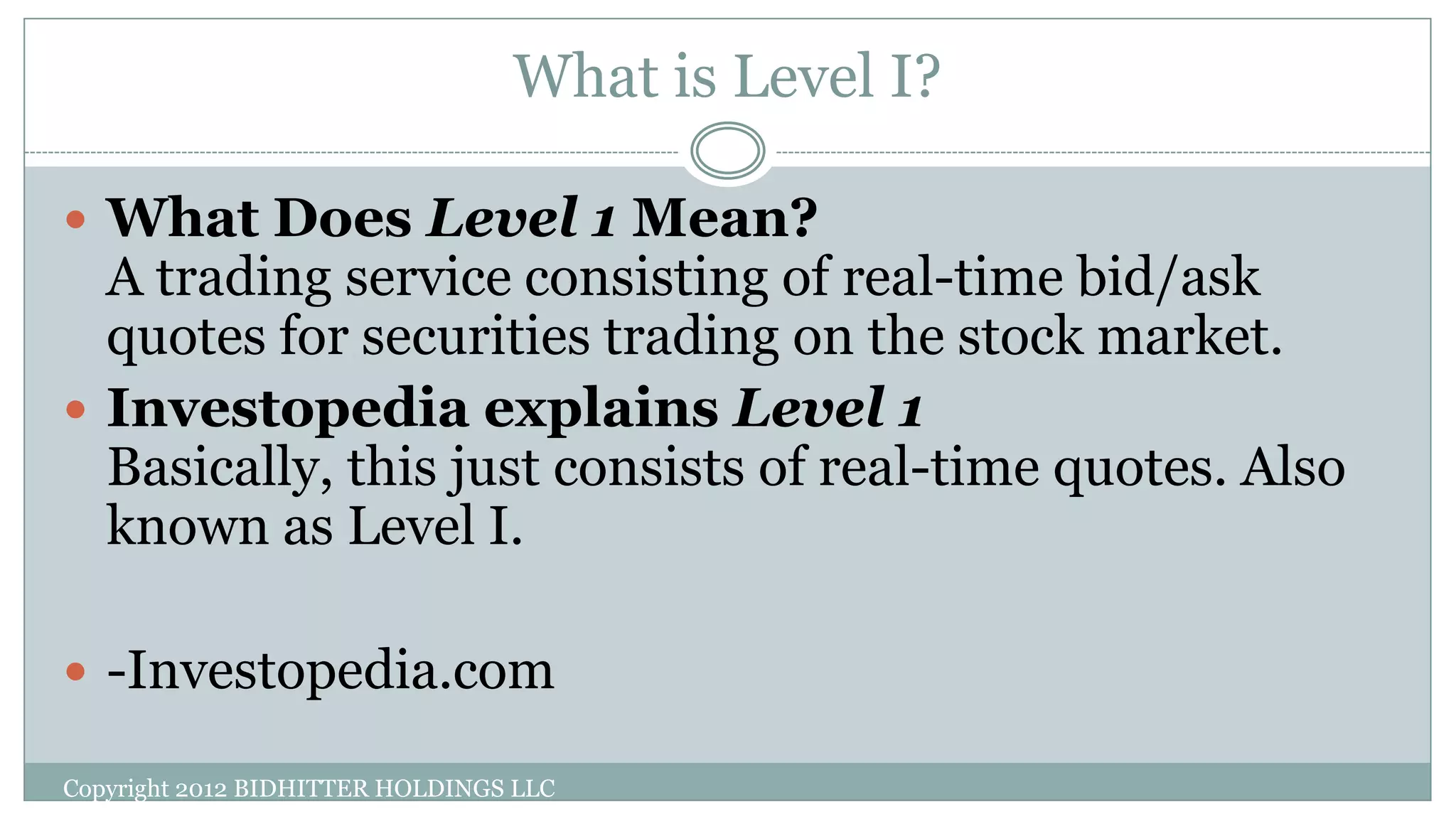 What is Level I?
 What Does Level 1 Mean?
A trading service consisting of real-time bid/ask
quotes for securities trading on the stock market.
 Investopedia explains Level 1
Basically, this just consists of real-time quotes. Also
known as Level I.
 -Investopedia.com
Copyright 2012 BIDHITTER HOLDINGS LLC
 
