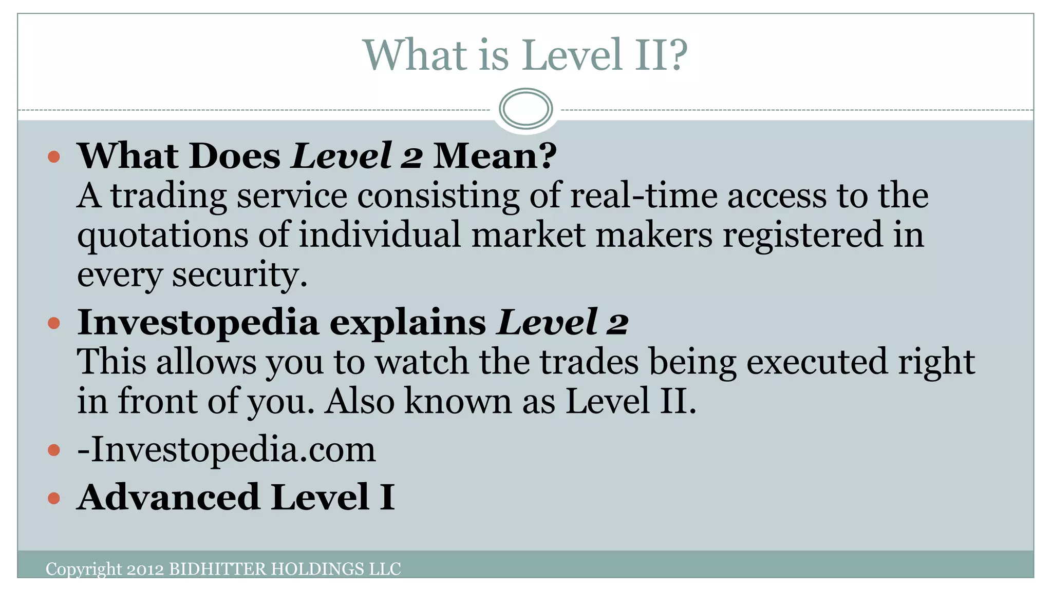 What is Level II?
 What Does Level 2 Mean?
A trading service consisting of real-time access to the
quotations of individual market makers registered in
every security.
 Investopedia explains Level 2
This allows you to watch the trades being executed right
in front of you. Also known as Level II.
 -Investopedia.com
 Advanced Level I
Copyright 2012 BIDHITTER HOLDINGS LLC
 