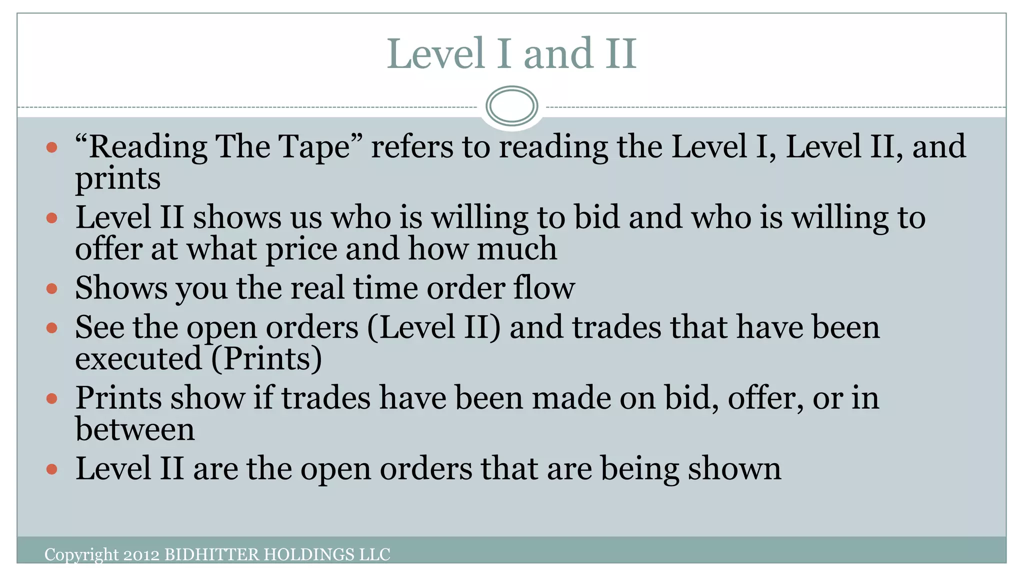 Level I and II
 “Reading The Tape” refers to reading the Level I, Level II, and
prints
 Level II shows us who is willing to bid and who is willing to
offer at what price and how much
 Shows you the real time order flow
 See the open orders (Level II) and trades that have been
executed (Prints)
 Prints show if trades have been made on bid, offer, or in
between
 Level II are the open orders that are being shown
Copyright 2012 BIDHITTER HOLDINGS LLC
 