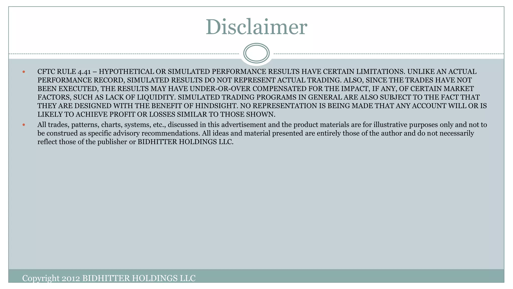 Disclaimer
 CFTC RULE 4.41 – HYPOTHETICAL OR SIMULATED PERFORMANCE RESULTS HAVE CERTAIN LIMITATIONS. UNLIKE AN ACTUAL
PERFORMANCE RECORD, SIMULATED RESULTS DO NOT REPRESENT ACTUAL TRADING. ALSO, SINCE THE TRADES HAVE NOT
BEEN EXECUTED, THE RESULTS MAY HAVE UNDER-OR-OVER COMPENSATED FOR THE IMPACT, IF ANY, OF CERTAIN MARKET
FACTORS, SUCH AS LACK OF LIQUIDITY. SIMULATED TRADING PROGRAMS IN GENERAL ARE ALSO SUBJECT TO THE FACT THAT
THEY ARE DESIGNED WITH THE BENEFIT OF HINDSIGHT. NO REPRESENTATION IS BEING MADE THAT ANY ACCOUNT WILL OR IS
LIKELY TO ACHIEVE PROFIT OR LOSSES SIMILAR TO THOSE SHOWN.
 All trades, patterns, charts, systems, etc., discussed in this advertisement and the product materials are for illustrative purposes only and not to
be construed as specific advisory recommendations. All ideas and material presented are entirely those of the author and do not necessarily
reflect those of the publisher or BIDHITTER HOLDINGS LLC.
Copyright 2012 BIDHITTER HOLDINGS LLC
 