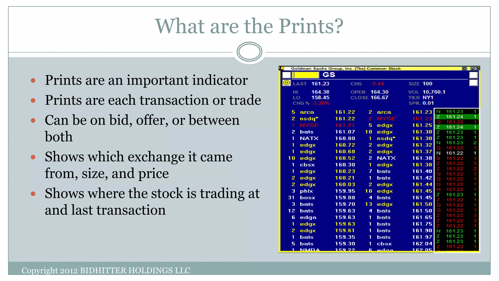 What are the Prints?
 Prints are an important indicator
 Prints are each transaction or trade
 Can be on bid, offer, or between
both
 Shows which exchange it came
from, size, and price
 Shows where the stock is trading at
and last transaction
Copyright 2012 BIDHITTER HOLDINGS LLC
 