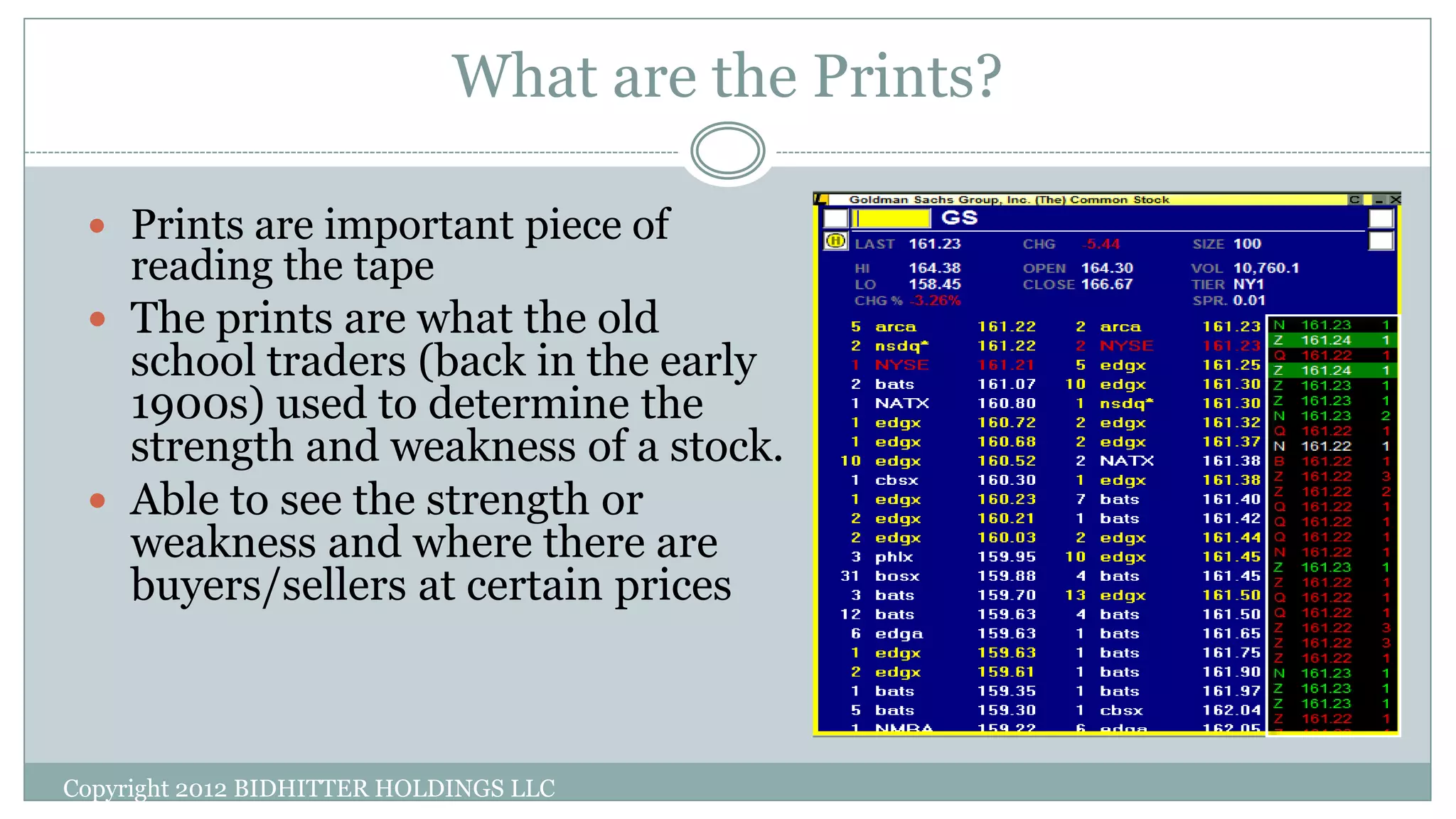 What are the Prints?
 Prints are important piece of
reading the tape
 The prints are what the old
school traders (back in the early
1900s) used to determine the
strength and weakness of a stock.
 Able to see the strength or
weakness and where there are
buyers/sellers at certain prices
Copyright 2012 BIDHITTER HOLDINGS LLC
 