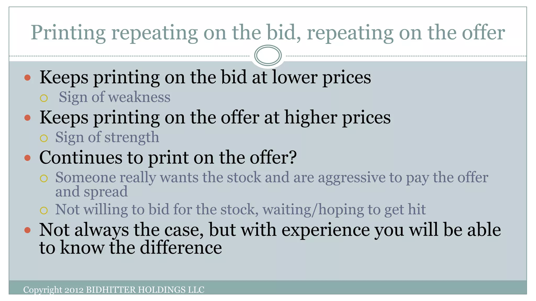 Printing repeating on the bid, repeating on the offer
 Keeps printing on the bid at lower prices
 Sign of weakness
 Keeps printing on the offer at higher prices
 Sign of strength
 Continues to print on the offer?
 Someone really wants the stock and are aggressive to pay the offer
and spread
 Not willing to bid for the stock, waiting/hoping to get hit
 Not always the case, but with experience you will be able
to know the difference
Copyright 2012 BIDHITTER HOLDINGS LLC
 