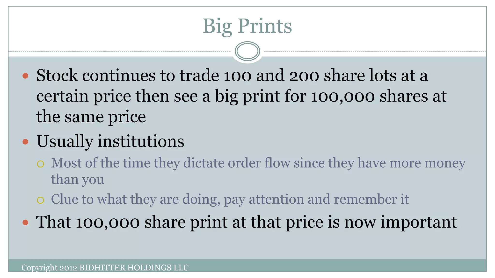 Big Prints
 Stock continues to trade 100 and 200 share lots at a
certain price then see a big print for 100,000 shares at
the same price
 Usually institutions
 Most of the time they dictate order flow since they have more money
than you
 Clue to what they are doing, pay attention and remember it
 That 100,000 share print at that price is now important
Copyright 2012 BIDHITTER HOLDINGS LLC
 