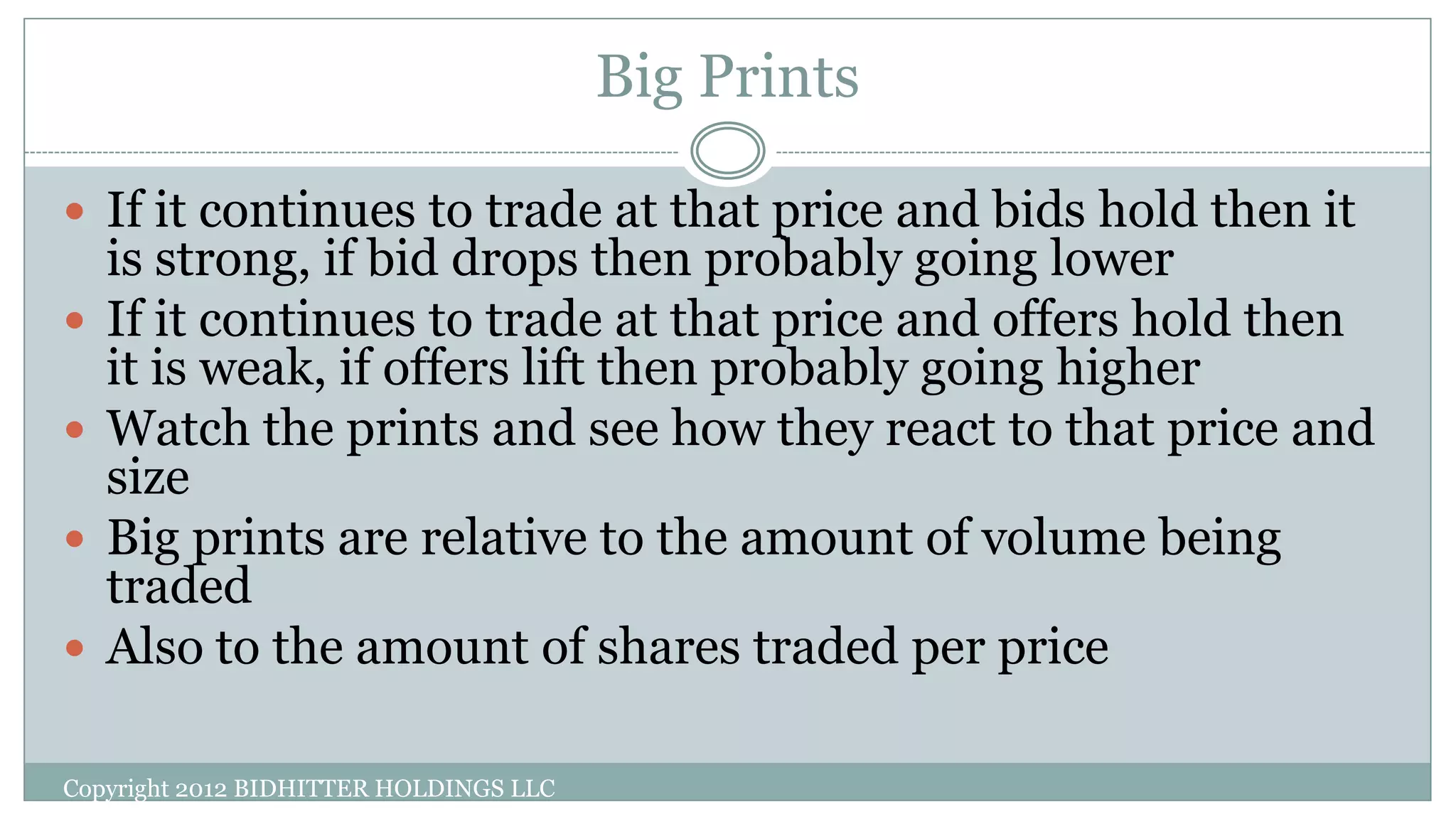 Big Prints
 If it continues to trade at that price and bids hold then it
is strong, if bid drops then probably going lower
 If it continues to trade at that price and offers hold then
it is weak, if offers lift then probably going higher
 Watch the prints and see how they react to that price and
size
 Big prints are relative to the amount of volume being
traded
 Also to the amount of shares traded per price
Copyright 2012 BIDHITTER HOLDINGS LLC
 