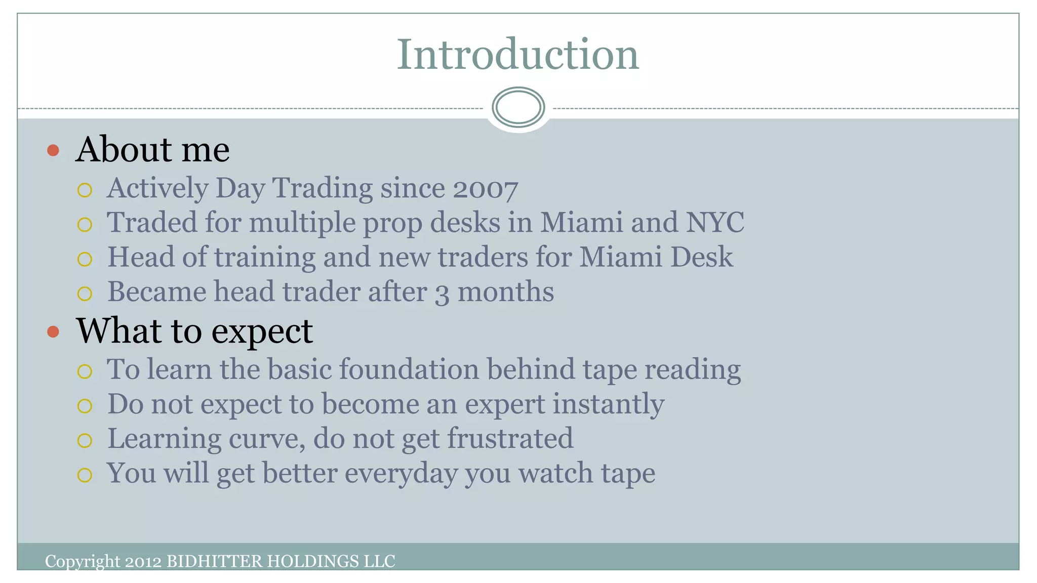 Introduction
Copyright 2012 BIDHITTER HOLDINGS LLC
 About me
 Actively Day Trading since 2007
 Traded for multiple prop desks in Miami and NYC
 Head of training and new traders for Miami Desk
 Became head trader after 3 months
 What to expect
 To learn the basic foundation behind tape reading
 Do not expect to become an expert instantly
 Learning curve, do not get frustrated
 You will get better everyday you watch tape
 