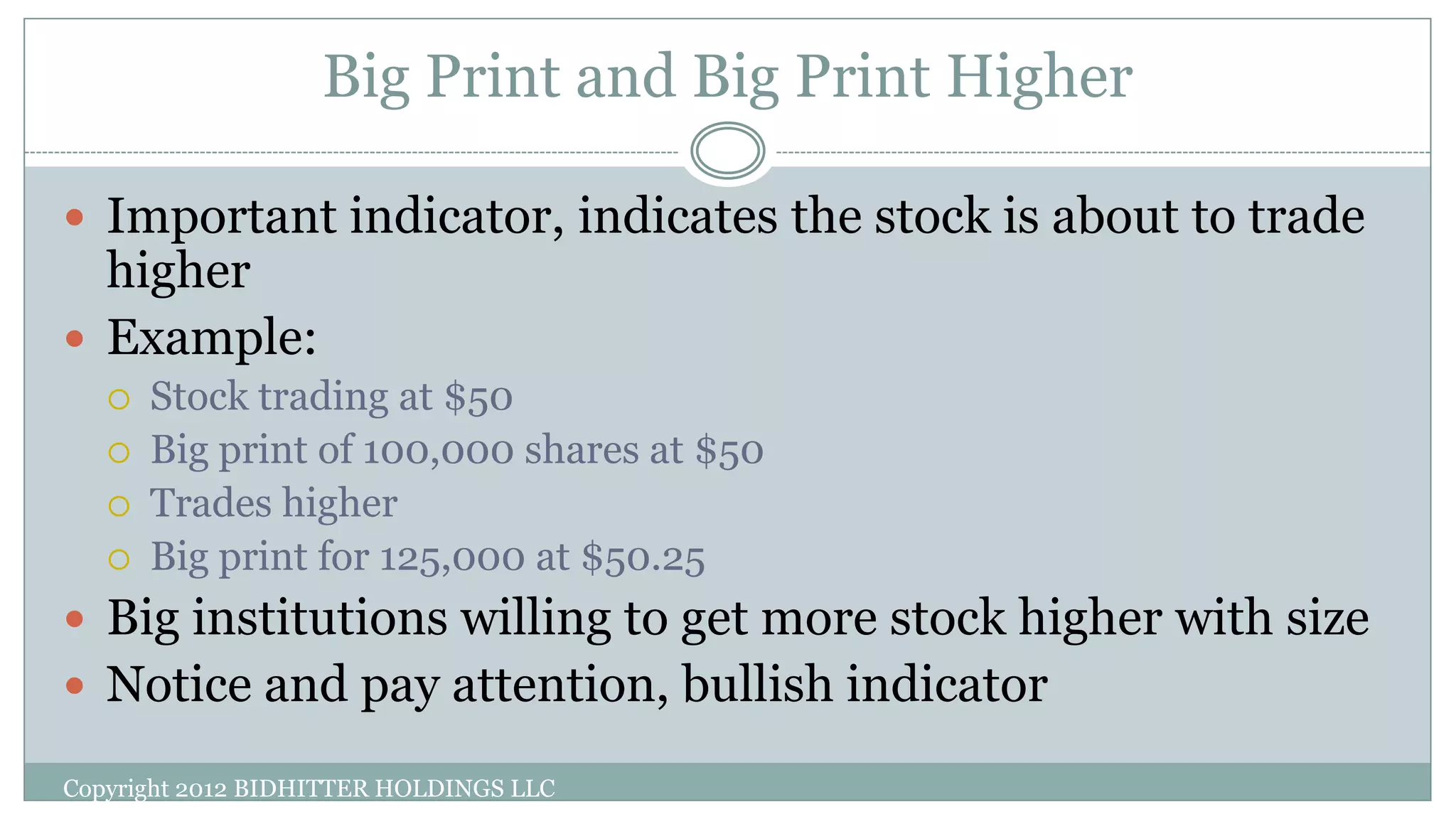 Big Print and Big Print Higher
 Important indicator, indicates the stock is about to trade
higher
 Example:
 Stock trading at $50
 Big print of 100,000 shares at $50
 Trades higher
 Big print for 125,000 at $50.25
 Big institutions willing to get more stock higher with size
 Notice and pay attention, bullish indicator
Copyright 2012 BIDHITTER HOLDINGS LLC
 