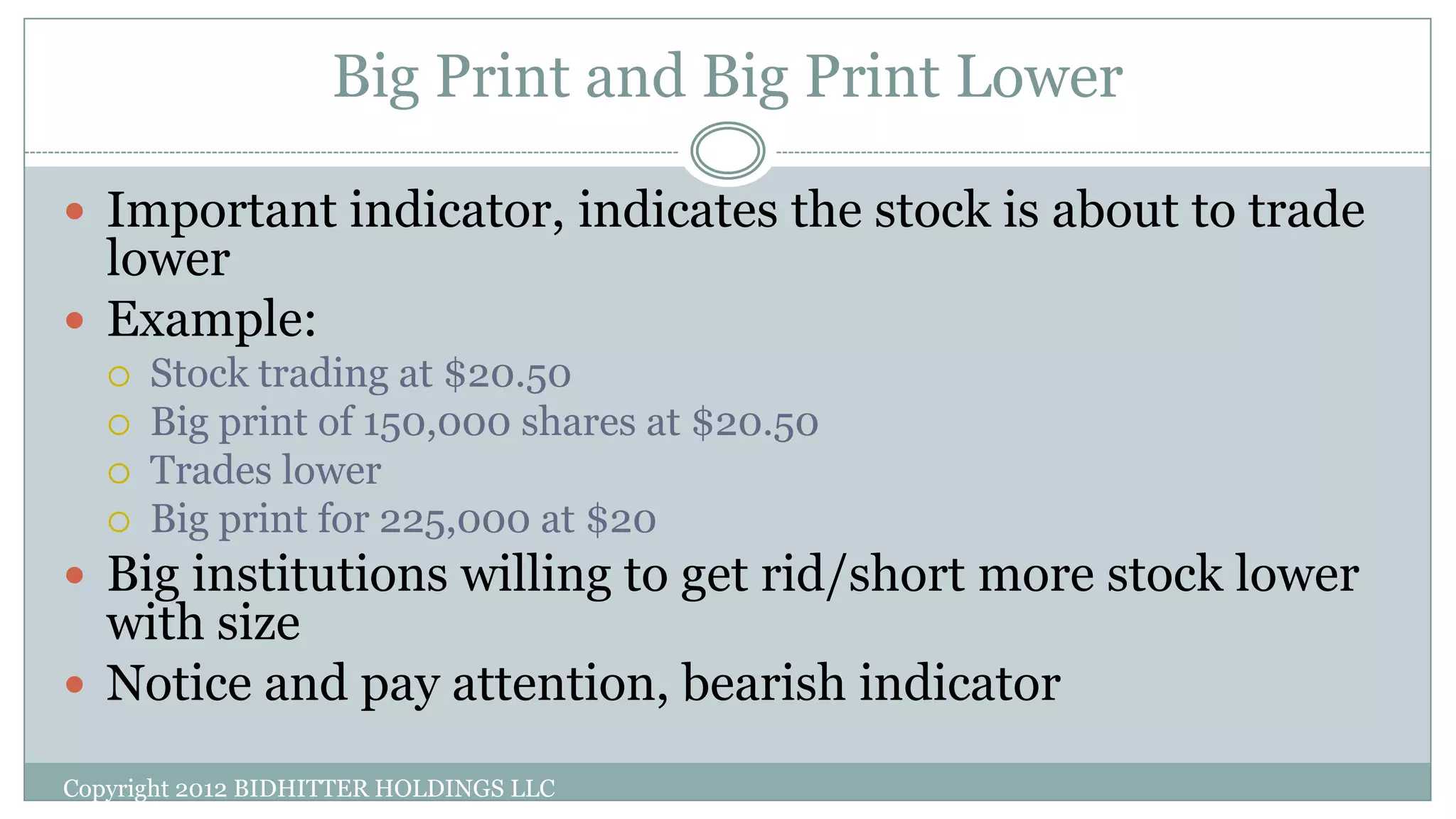 Big Print and Big Print Lower
 Important indicator, indicates the stock is about to trade
lower
 Example:
 Stock trading at $20.50
 Big print of 150,000 shares at $20.50
 Trades lower
 Big print for 225,000 at $20
 Big institutions willing to get rid/short more stock lower
with size
 Notice and pay attention, bearish indicator
Copyright 2012 BIDHITTER HOLDINGS LLC
 