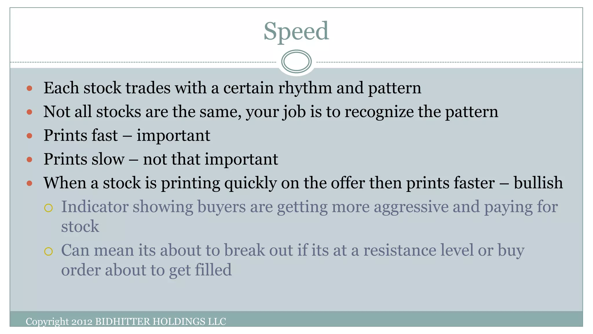 Speed
Copyright 2012 BIDHITTER HOLDINGS LLC
 Each stock trades with a certain rhythm and pattern
 Not all stocks are the same, your job is to recognize the pattern
 Prints fast – important
 Prints slow – not that important
 When a stock is printing quickly on the offer then prints faster – bullish
 Indicator showing buyers are getting more aggressive and paying for
stock
 Can mean its about to break out if its at a resistance level or buy
order about to get filled
 