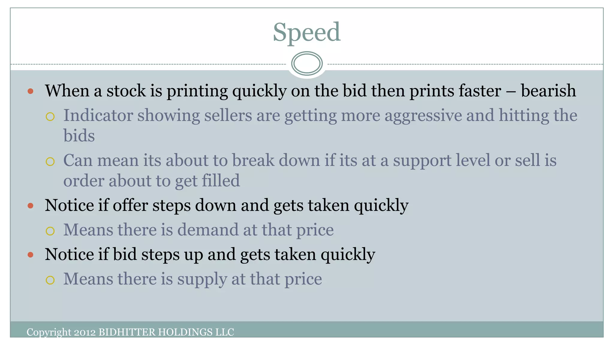 Speed
Copyright 2012 BIDHITTER HOLDINGS LLC
 When a stock is printing quickly on the bid then prints faster – bearish
 Indicator showing sellers are getting more aggressive and hitting the
bids
 Can mean its about to break down if its at a support level or sell is
order about to get filled
 Notice if offer steps down and gets taken quickly
 Means there is demand at that price
 Notice if bid steps up and gets taken quickly
 Means there is supply at that price
 