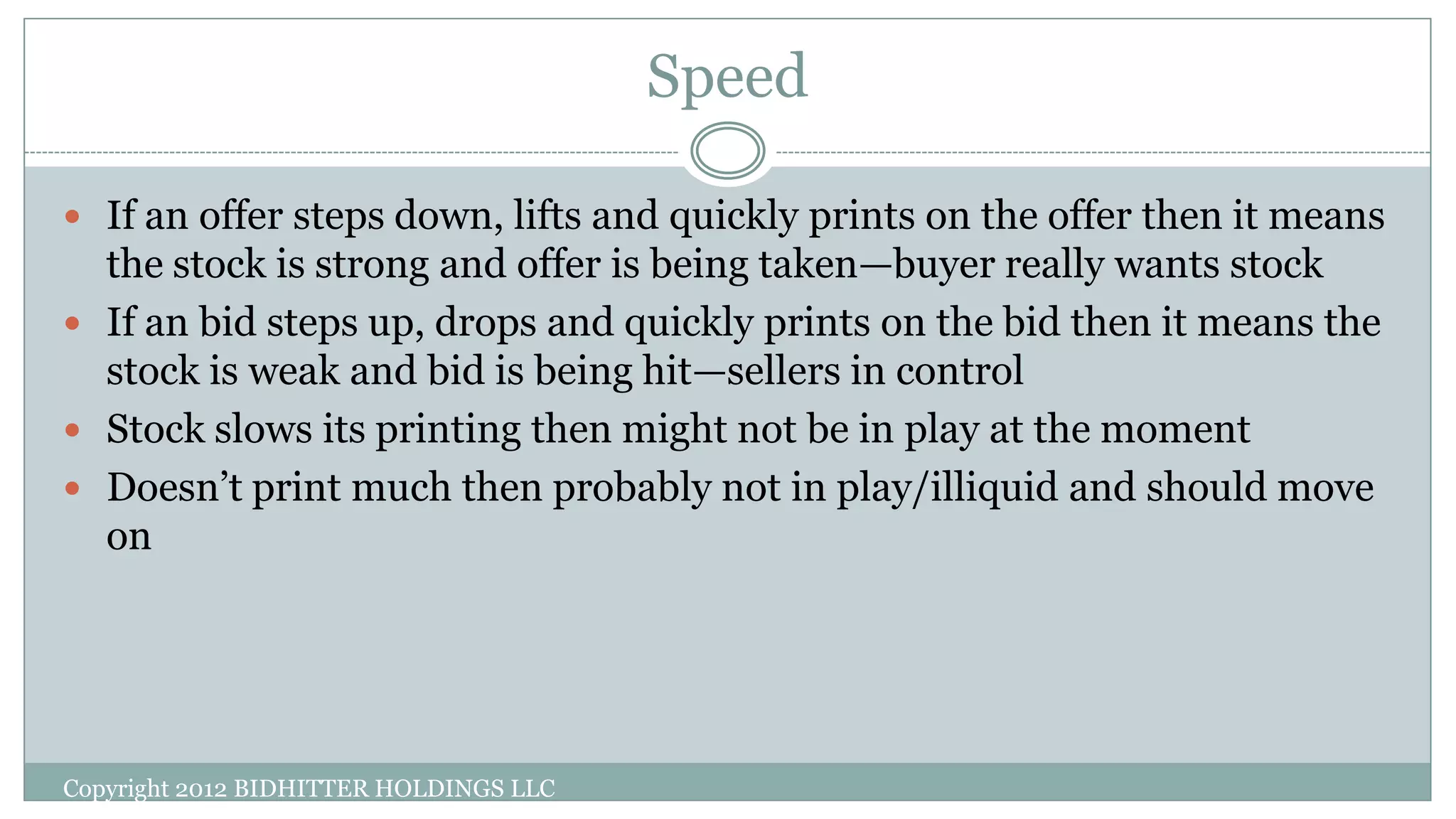 Speed
Copyright 2012 BIDHITTER HOLDINGS LLC
 If an offer steps down, lifts and quickly prints on the offer then it means
the stock is strong and offer is being taken—buyer really wants stock
 If an bid steps up, drops and quickly prints on the bid then it means the
stock is weak and bid is being hit—sellers in control
 Stock slows its printing then might not be in play at the moment
 Doesn’t print much then probably not in play/illiquid and should move
on
 