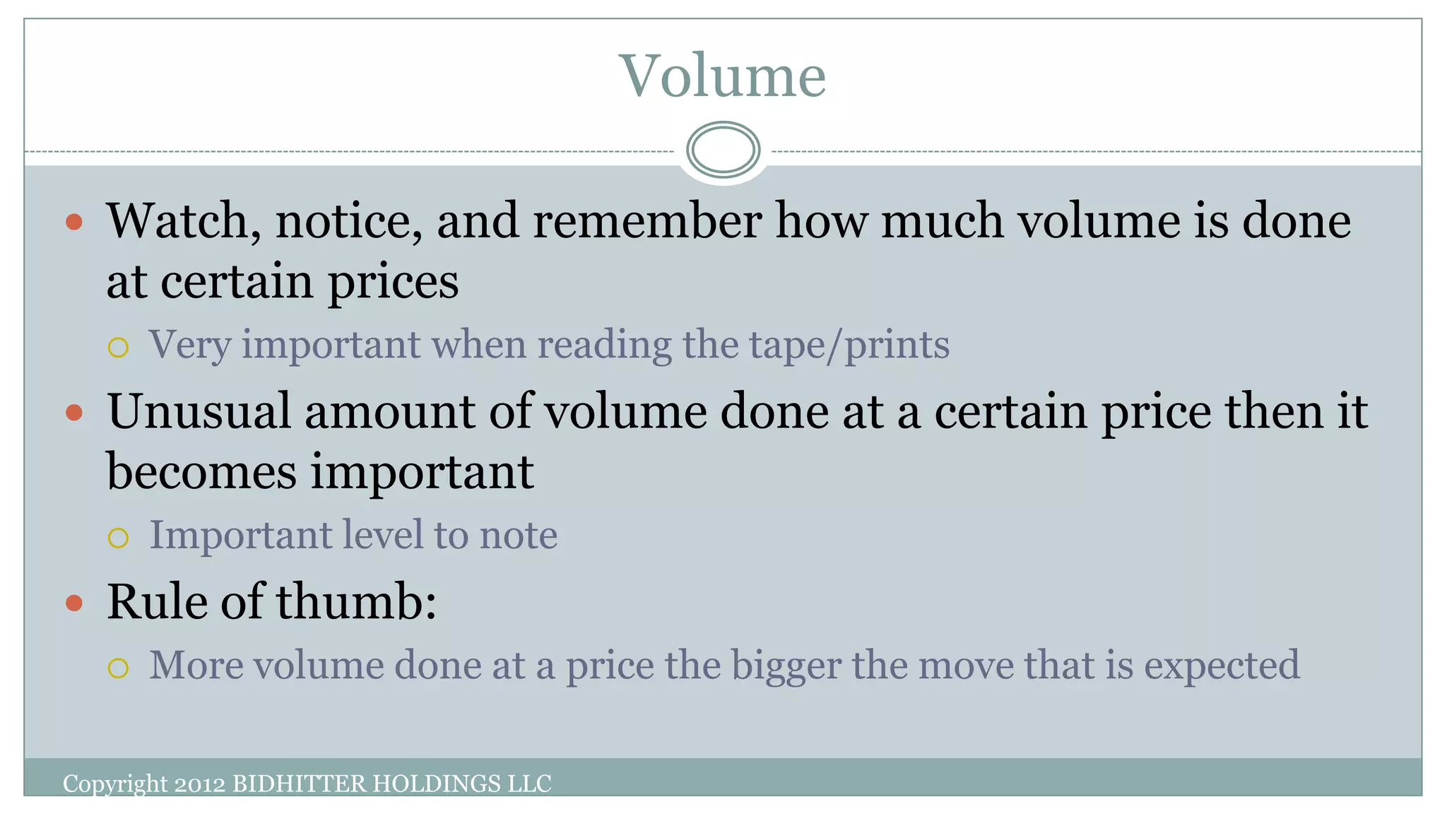Volume
Copyright 2012 BIDHITTER HOLDINGS LLC
 Watch, notice, and remember how much volume is done
at certain prices
 Very important when reading the tape/prints
 Unusual amount of volume done at a certain price then it
becomes important
 Important level to note
 Rule of thumb:
 More volume done at a price the bigger the move that is expected
 
