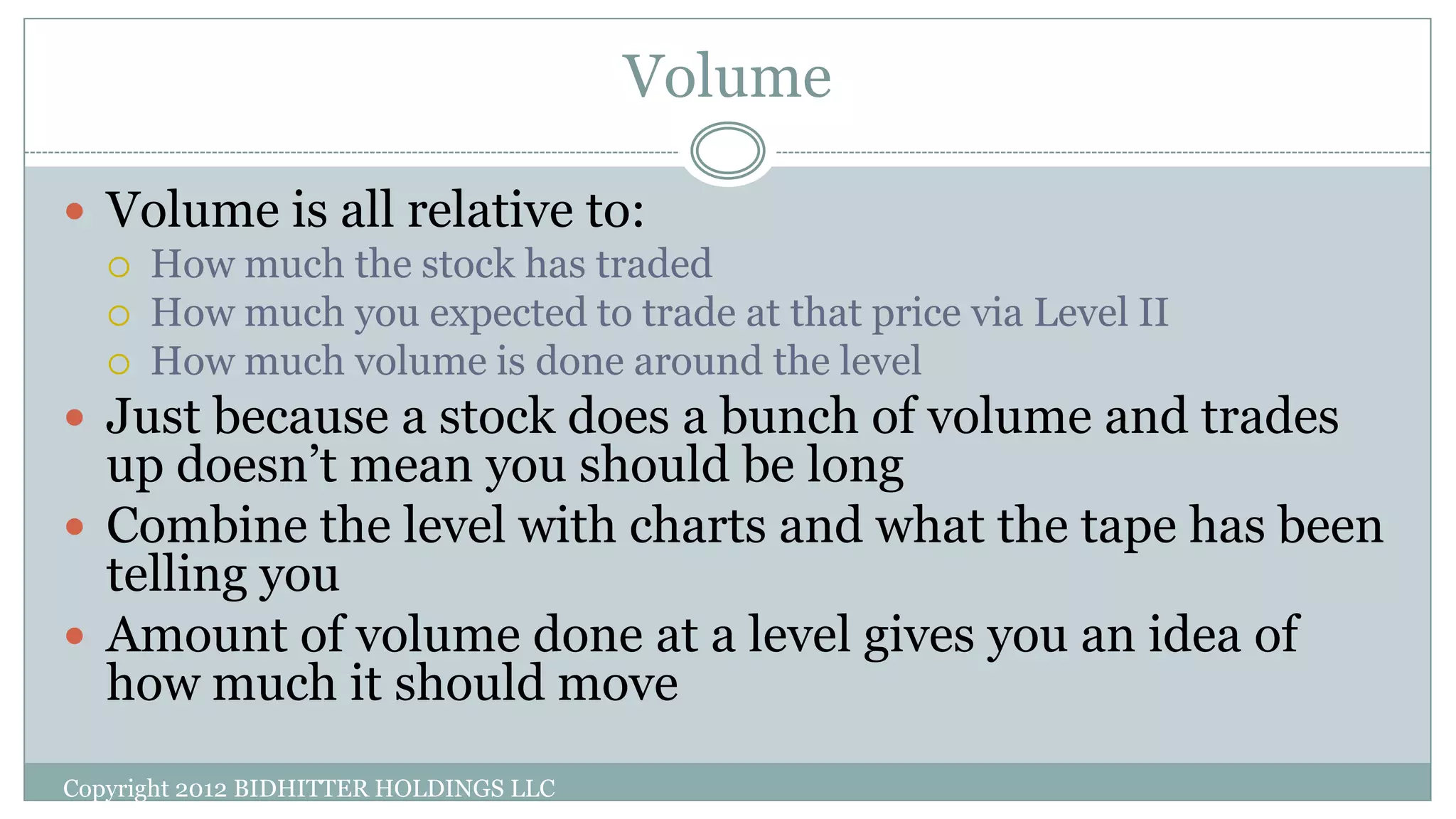 Volume
Copyright 2012 BIDHITTER HOLDINGS LLC
 Volume is all relative to:
 How much the stock has traded
 How much you expected to trade at that price via Level II
 How much volume is done around the level
 Just because a stock does a bunch of volume and trades
up doesn’t mean you should be long
 Combine the level with charts and what the tape has been
telling you
 Amount of volume done at a level gives you an idea of
how much it should move
 