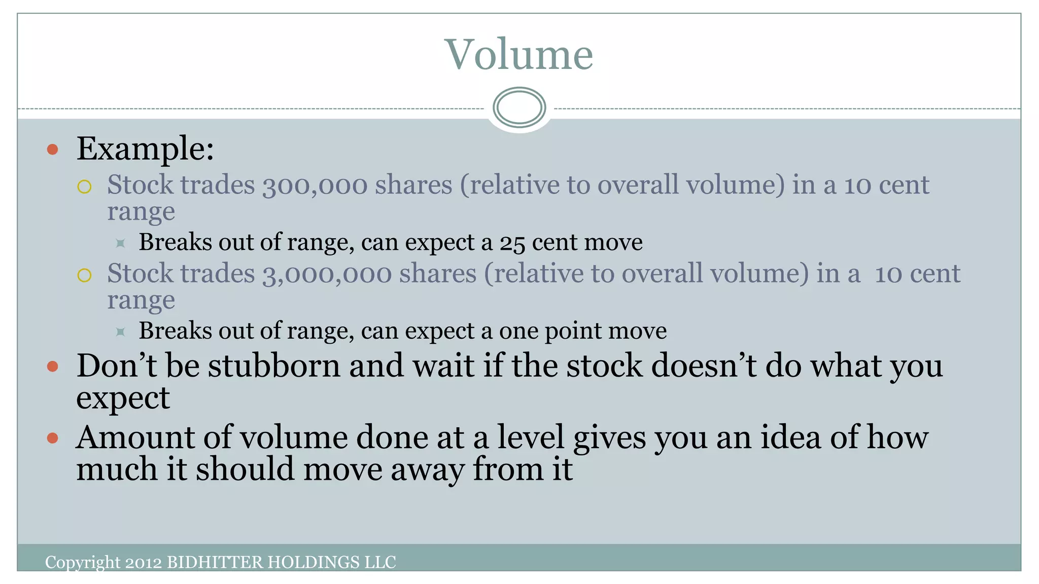 Volume
Copyright 2012 BIDHITTER HOLDINGS LLC
 Example:
 Stock trades 300,000 shares (relative to overall volume) in a 10 cent
range
 Breaks out of range, can expect a 25 cent move
 Stock trades 3,000,000 shares (relative to overall volume) in a 10 cent
range
 Breaks out of range, can expect a one point move
 Don’t be stubborn and wait if the stock doesn’t do what you
expect
 Amount of volume done at a level gives you an idea of how
much it should move away from it
 