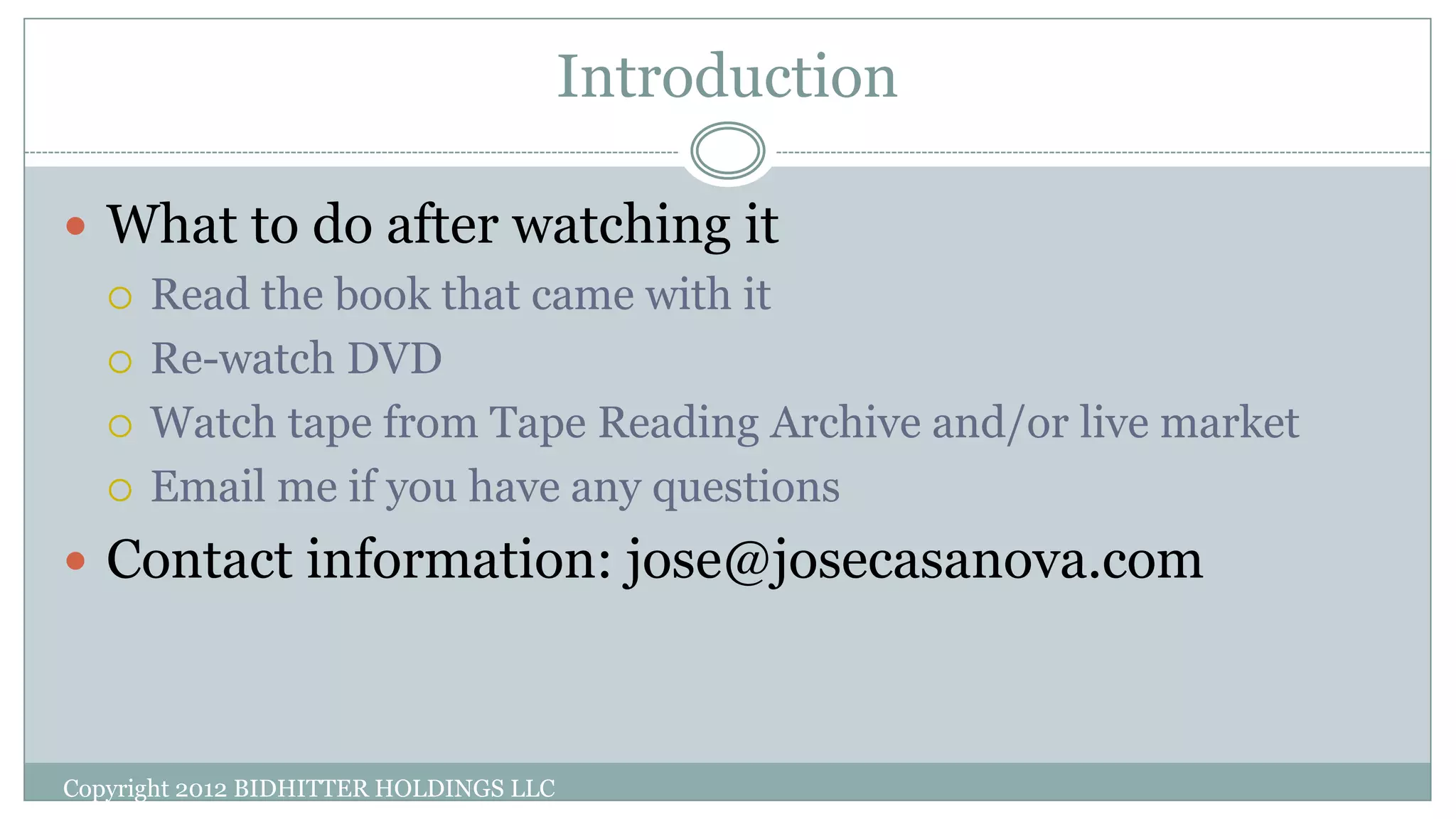 Introduction
Copyright 2012 BIDHITTER HOLDINGS LLC
 What to do after watching it
 Read the book that came with it
 Re-watch DVD
 Watch tape from Tape Reading Archive and/or live market
 Email me if you have any questions
 Contact information: jose@josecasanova.com
 