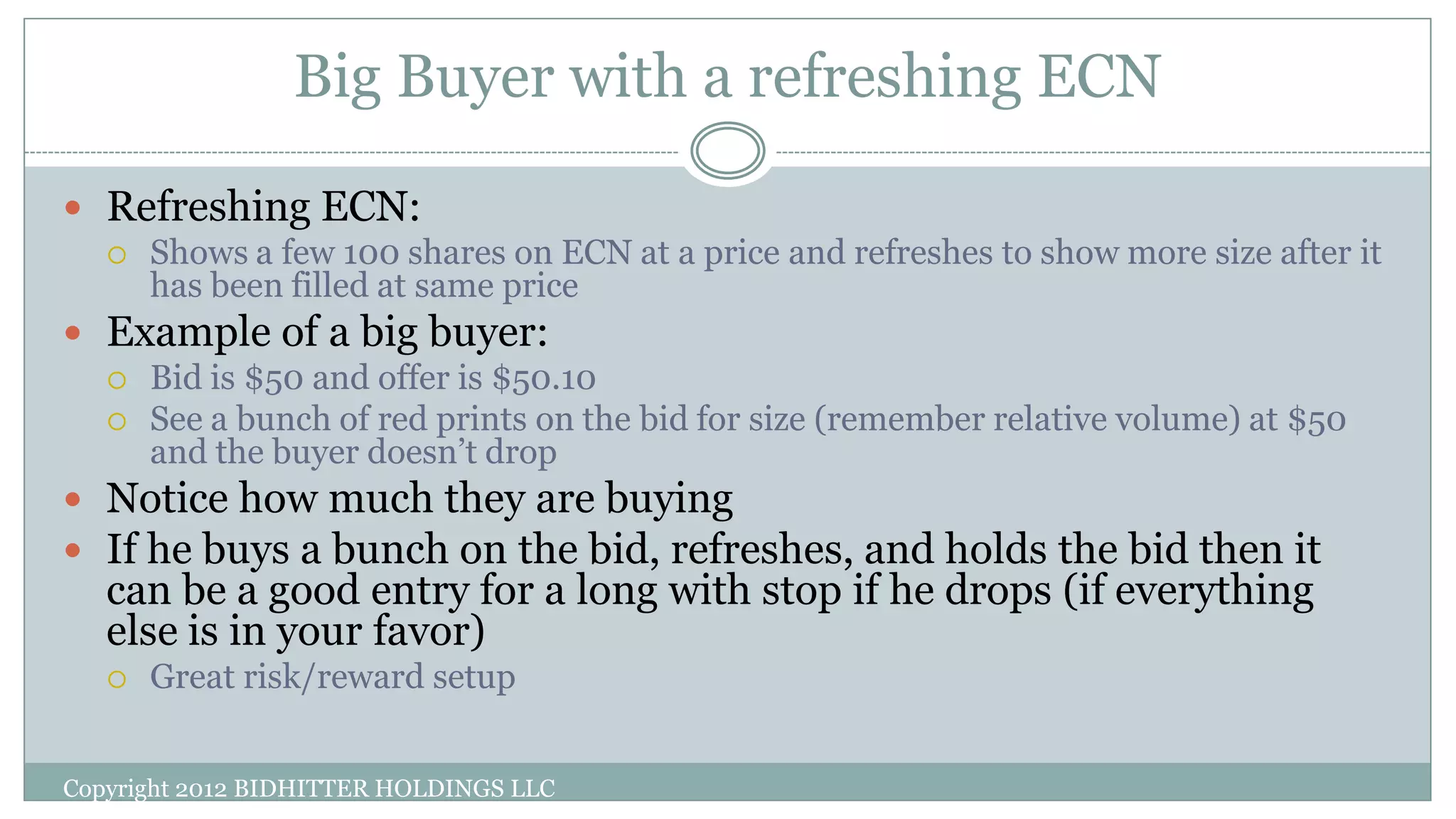Big Buyer with a refreshing ECN
Copyright 2012 BIDHITTER HOLDINGS LLC
 Refreshing ECN:
 Shows a few 100 shares on ECN at a price and refreshes to show more size after it
has been filled at same price
 Example of a big buyer:
 Bid is $50 and offer is $50.10
 See a bunch of red prints on the bid for size (remember relative volume) at $50
and the buyer doesn’t drop
 Notice how much they are buying
 If he buys a bunch on the bid, refreshes, and holds the bid then it
can be a good entry for a long with stop if he drops (if everything
else is in your favor)
 Great risk/reward setup
 