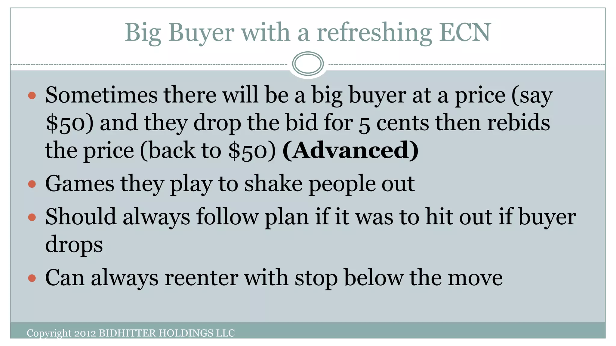 Big Buyer with a refreshing ECN
Copyright 2012 BIDHITTER HOLDINGS LLC
 Sometimes there will be a big buyer at a price (say
$50) and they drop the bid for 5 cents then rebids
the price (back to $50) (Advanced)
 Games they play to shake people out
 Should always follow plan if it was to hit out if buyer
drops
 Can always reenter with stop below the move
 
