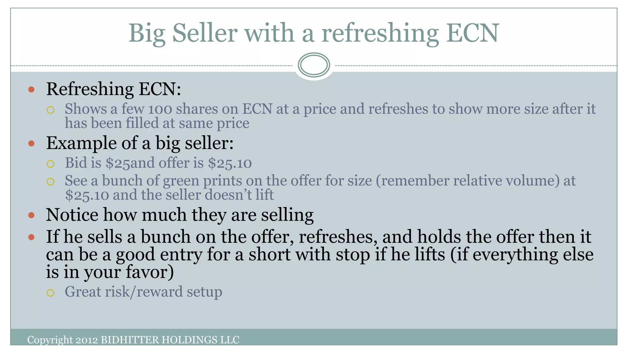 Big Seller with a refreshing ECN
Copyright 2012 BIDHITTER HOLDINGS LLC
 Refreshing ECN:
 Shows a few 100 shares on ECN at a price and refreshes to show more size after it
has been filled at same price
 Example of a big seller:
 Bid is $25and offer is $25.10
 See a bunch of green prints on the offer for size (remember relative volume) at
$25.10 and the seller doesn’t lift
 Notice how much they are selling
 If he sells a bunch on the offer, refreshes, and holds the offer then it
can be a good entry for a short with stop if he lifts (if everything else
is in your favor)
 Great risk/reward setup
 