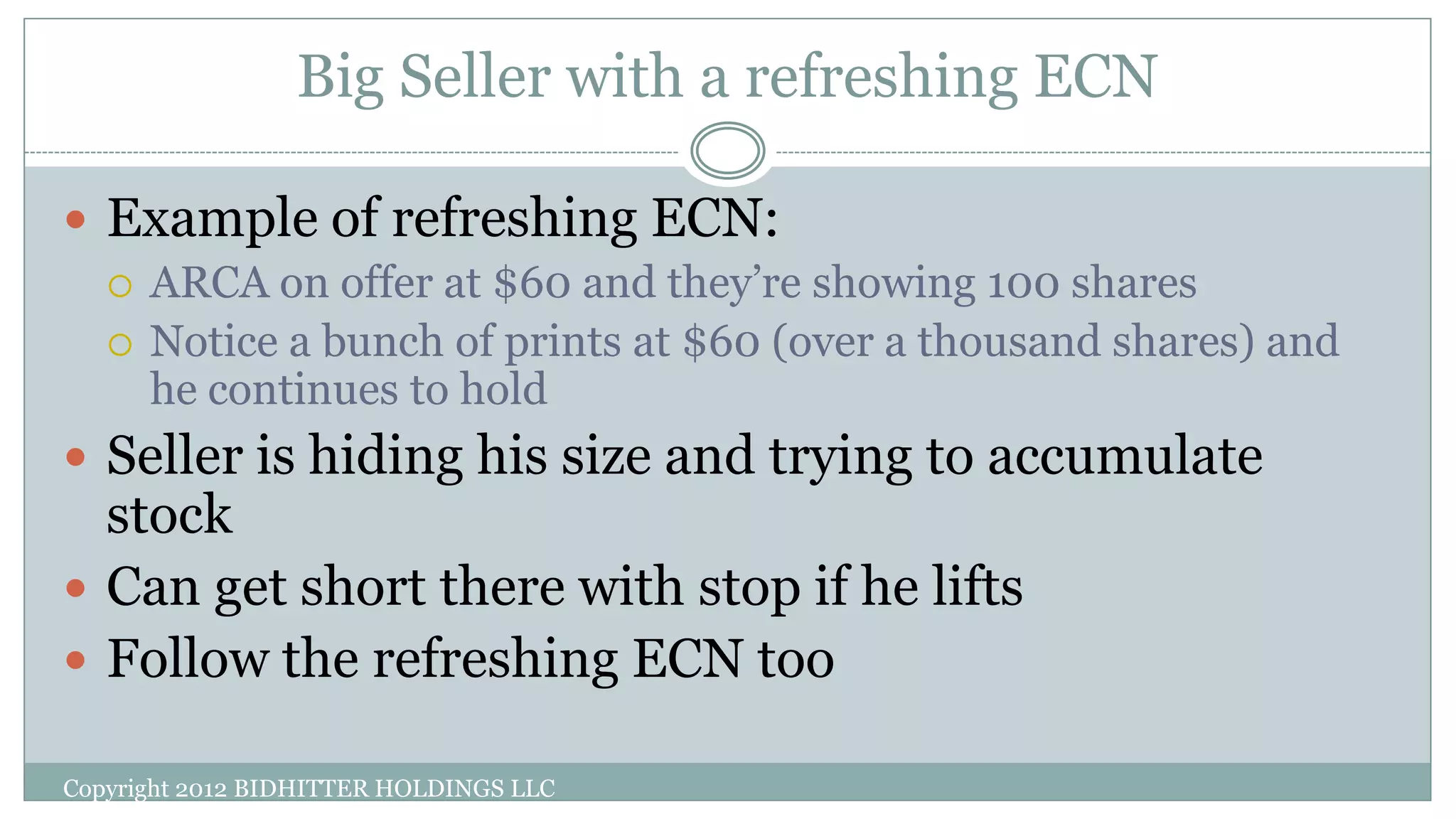 Big Seller with a refreshing ECN
Copyright 2012 BIDHITTER HOLDINGS LLC
 Example of refreshing ECN:
 ARCA on offer at $60 and they’re showing 100 shares
 Notice a bunch of prints at $60 (over a thousand shares) and
he continues to hold
 Seller is hiding his size and trying to accumulate
stock
 Can get short there with stop if he lifts
 Follow the refreshing ECN too
 