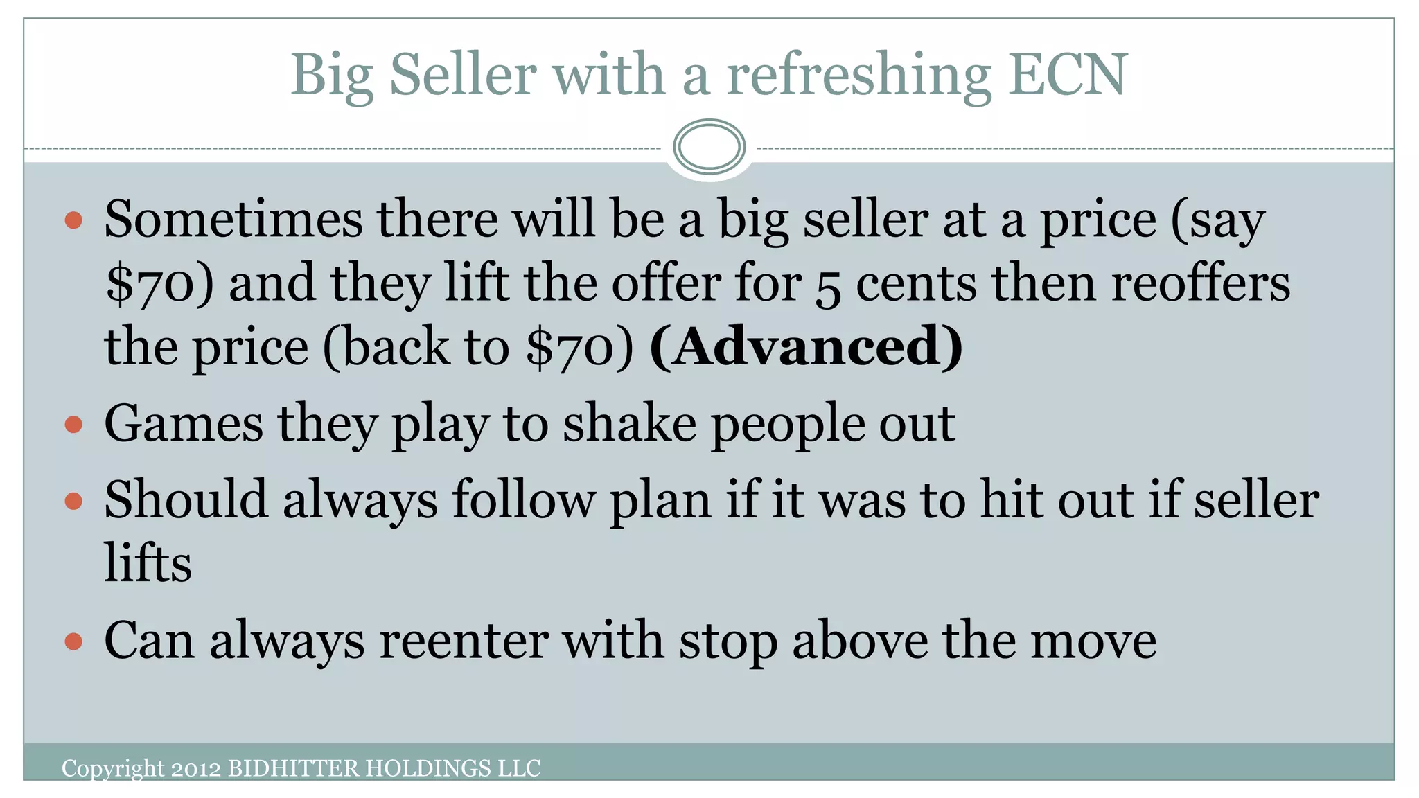 Big Seller with a refreshing ECN
Copyright 2012 BIDHITTER HOLDINGS LLC
 Sometimes there will be a big seller at a price (say
$70) and they lift the offer for 5 cents then reoffers
the price (back to $70) (Advanced)
 Games they play to shake people out
 Should always follow plan if it was to hit out if seller
lifts
 Can always reenter with stop above the move
 