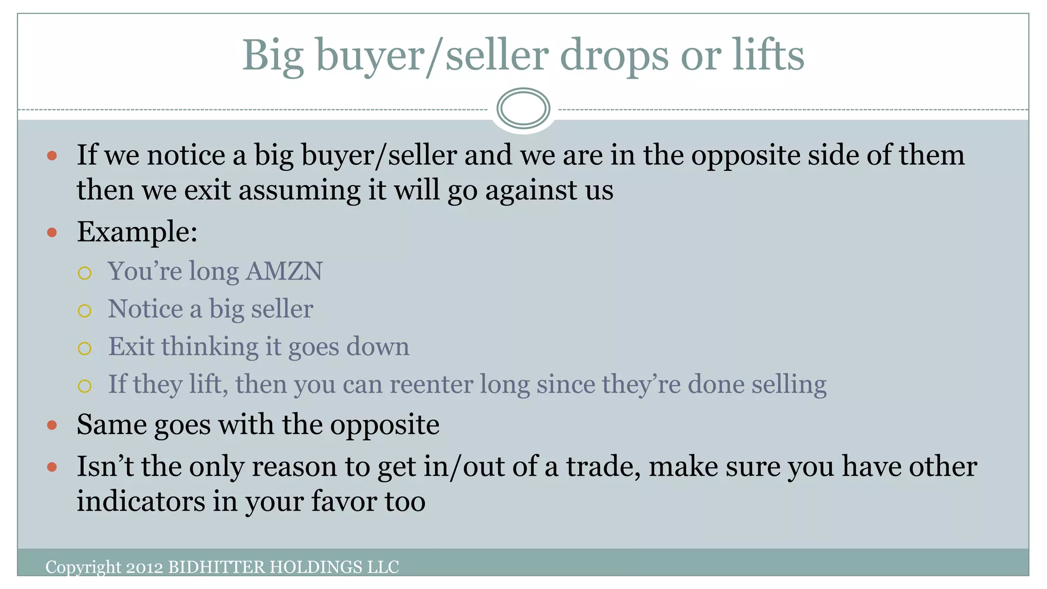 Big buyer/seller drops or lifts
Copyright 2012 BIDHITTER HOLDINGS LLC
 If we notice a big buyer/seller and we are in the opposite side of them
then we exit assuming it will go against us
 Example:
 You’re long AMZN
 Notice a big seller
 Exit thinking it goes down
 If they lift, then you can reenter long since they’re done selling
 Same goes with the opposite
 Isn’t the only reason to get in/out of a trade, make sure you have other
indicators in your favor too
 