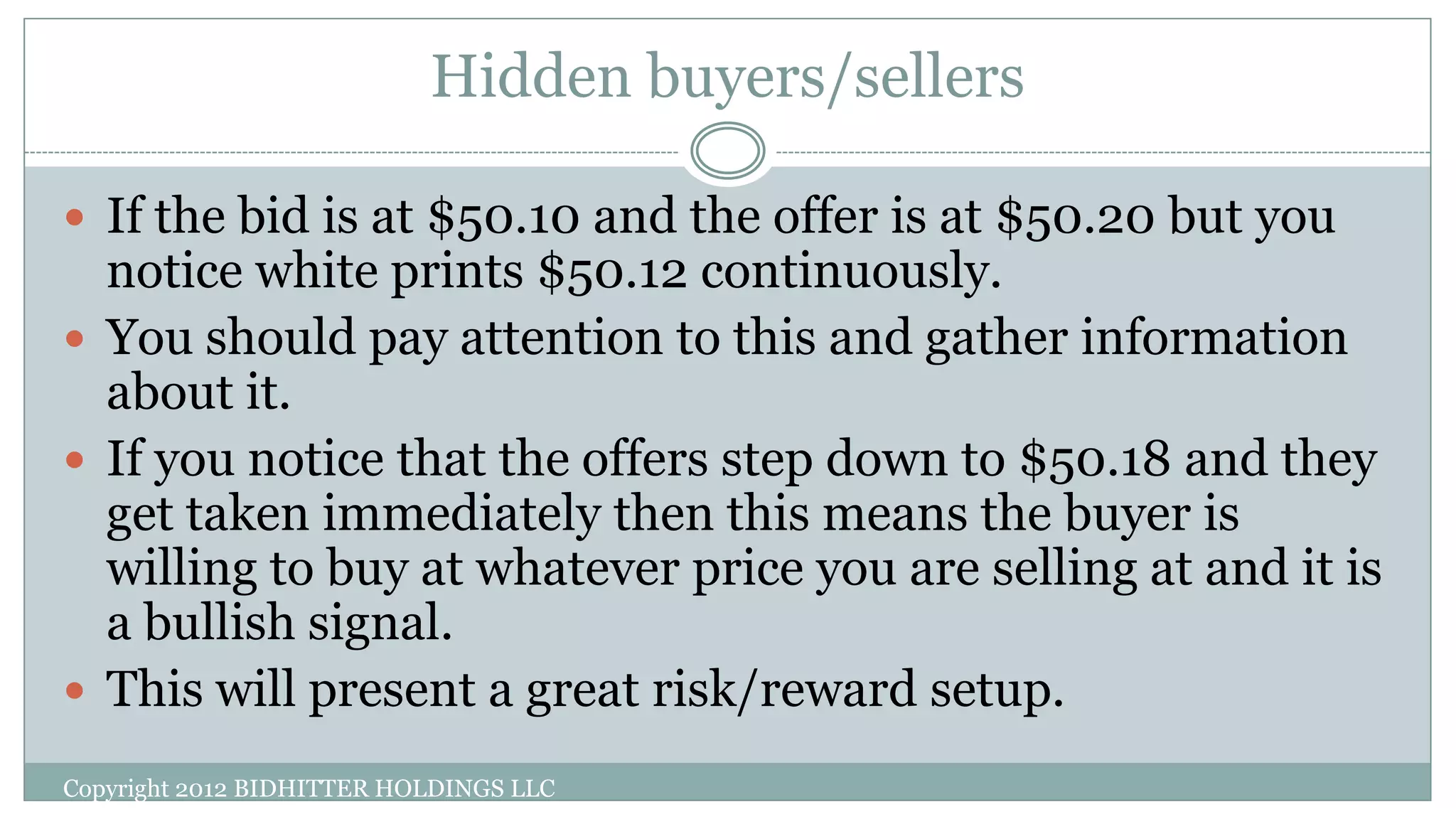 Hidden buyers/sellers
Copyright 2012 BIDHITTER HOLDINGS LLC
 If the bid is at $50.10 and the offer is at $50.20 but you
notice white prints $50.12 continuously.
 You should pay attention to this and gather information
about it.
 If you notice that the offers step down to $50.18 and they
get taken immediately then this means the buyer is
willing to buy at whatever price you are selling at and it is
a bullish signal.
 This will present a great risk/reward setup.
 