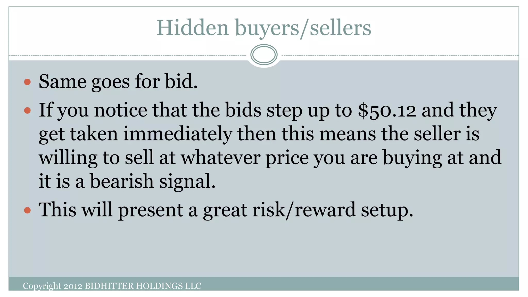 Hidden buyers/sellers
Copyright 2012 BIDHITTER HOLDINGS LLC
 Same goes for bid.
 If you notice that the bids step up to $50.12 and they
get taken immediately then this means the seller is
willing to sell at whatever price you are buying at and
it is a bearish signal.
 This will present a great risk/reward setup.
 
