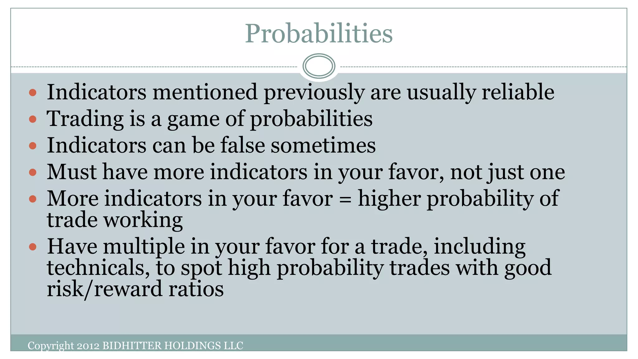 Probabilities
Copyright 2012 BIDHITTER HOLDINGS LLC
 Indicators mentioned previously are usually reliable
 Trading is a game of probabilities
 Indicators can be false sometimes
 Must have more indicators in your favor, not just one
 More indicators in your favor = higher probability of
trade working
 Have multiple in your favor for a trade, including
technicals, to spot high probability trades with good
risk/reward ratios
 