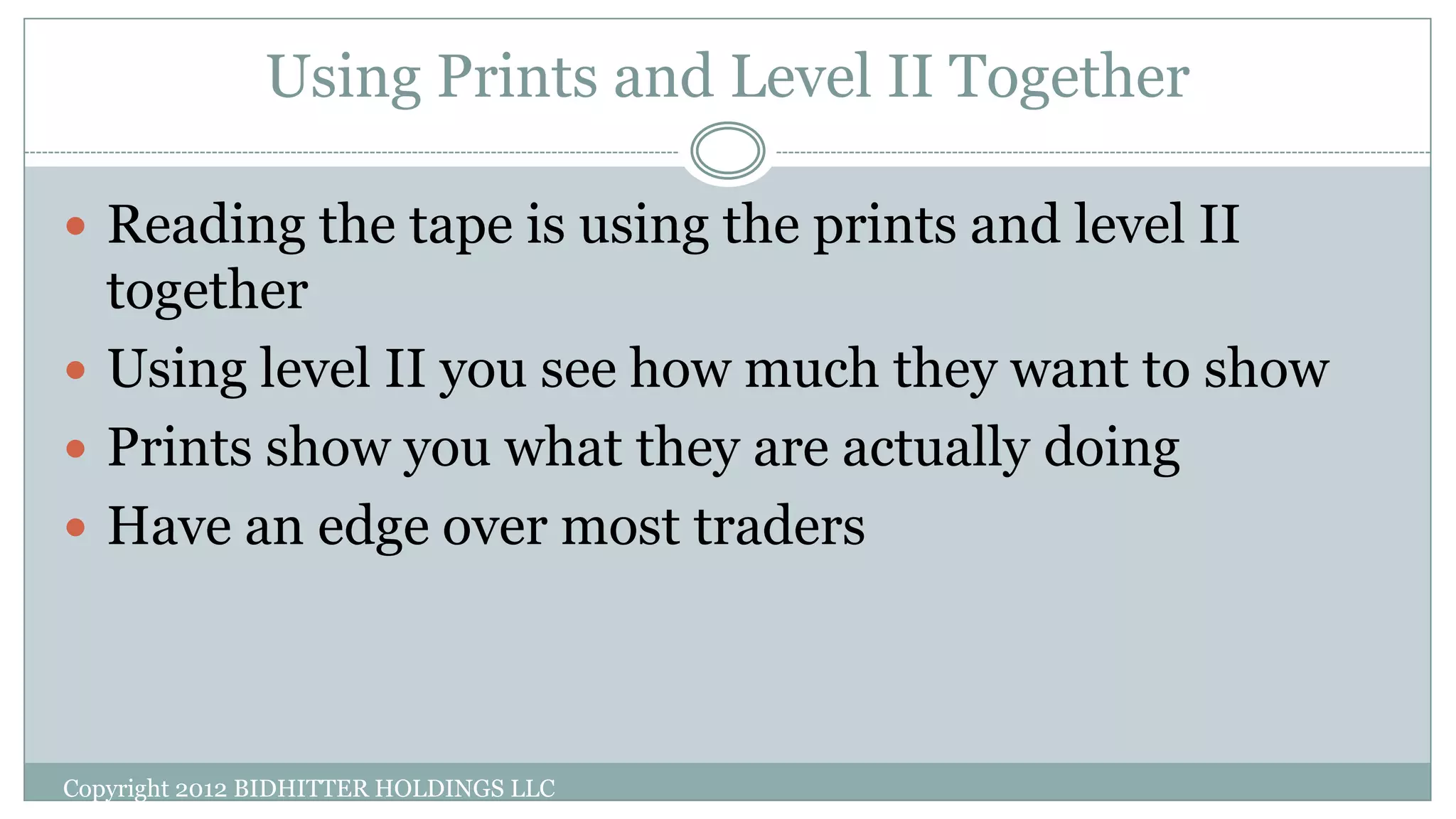 Using Prints and Level II Together
Copyright 2012 BIDHITTER HOLDINGS LLC
 Reading the tape is using the prints and level II
together
 Using level II you see how much they want to show
 Prints show you what they are actually doing
 Have an edge over most traders
 