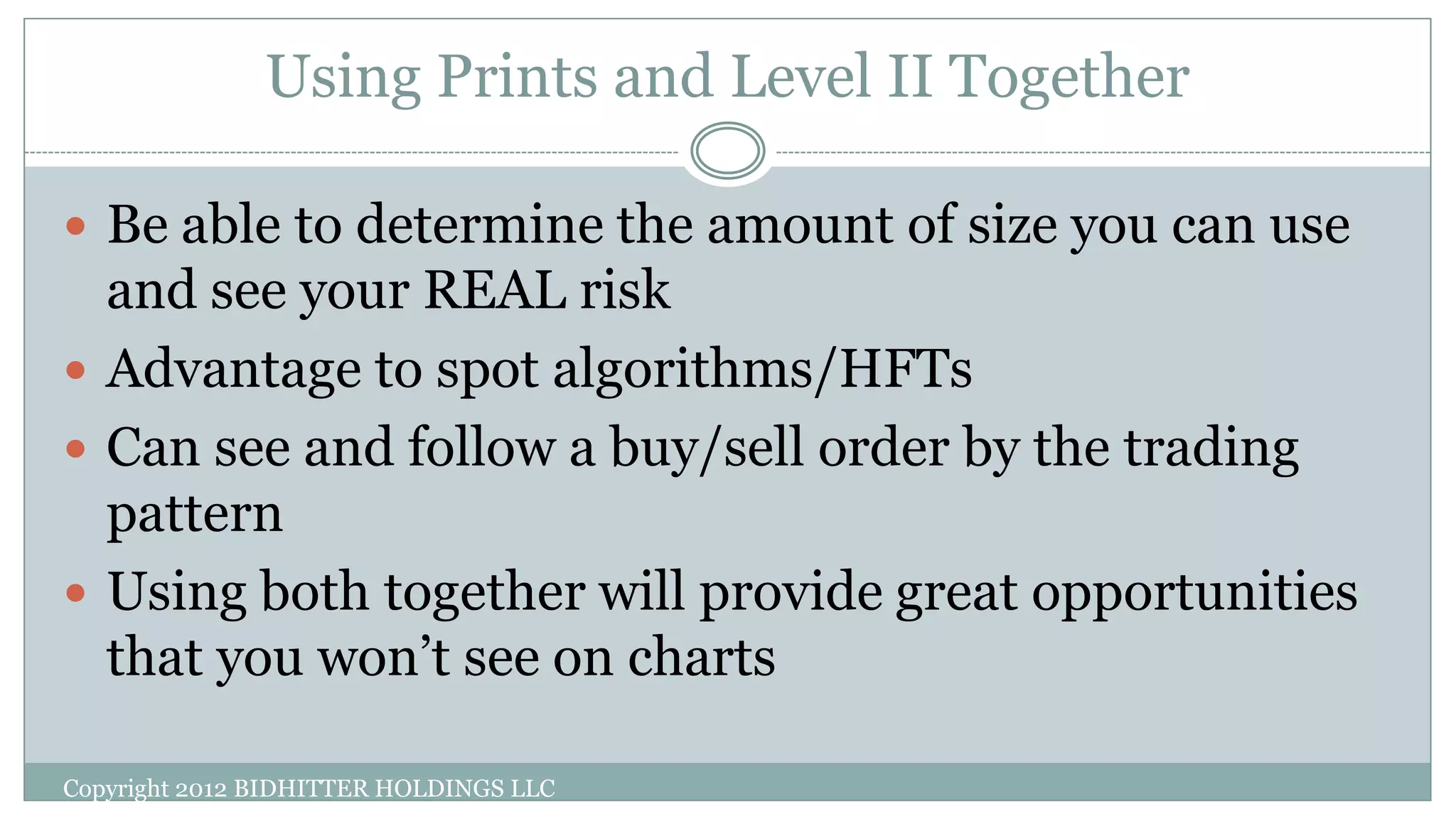 Using Prints and Level II Together
Copyright 2012 BIDHITTER HOLDINGS LLC
 Be able to determine the amount of size you can use
and see your REAL risk
 Advantage to spot algorithms/HFTs
 Can see and follow a buy/sell order by the trading
pattern
 Using both together will provide great opportunities
that you won’t see on charts
 