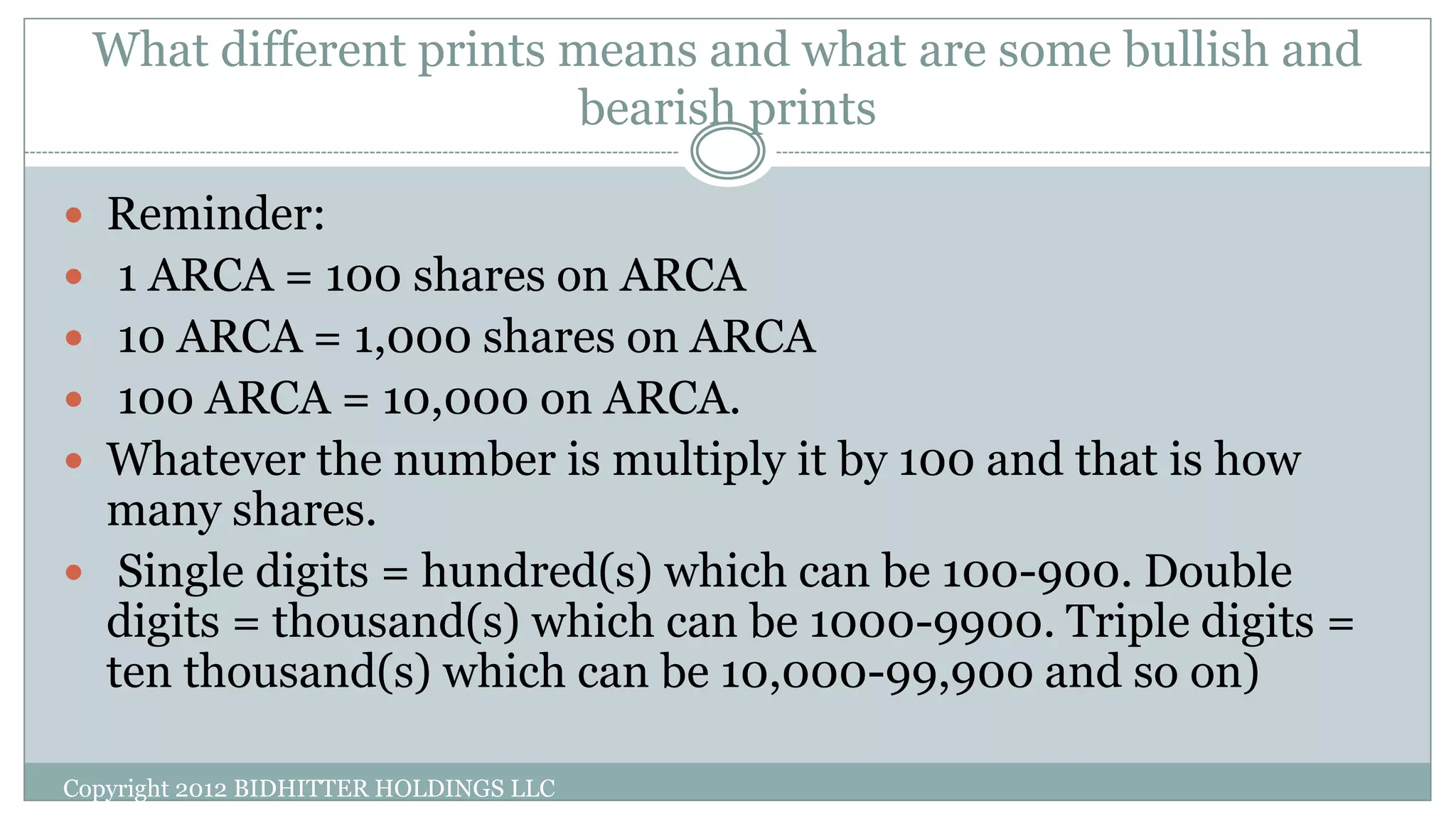 What different prints means and what are some bullish and
bearish prints
Copyright 2012 BIDHITTER HOLDINGS LLC
 Reminder:
 1 ARCA = 100 shares on ARCA
 10 ARCA = 1,000 shares on ARCA
 100 ARCA = 10,000 on ARCA.
 Whatever the number is multiply it by 100 and that is how
many shares.
 Single digits = hundred(s) which can be 100-900. Double
digits = thousand(s) which can be 1000-9900. Triple digits =
ten thousand(s) which can be 10,000-99,900 and so on)
 