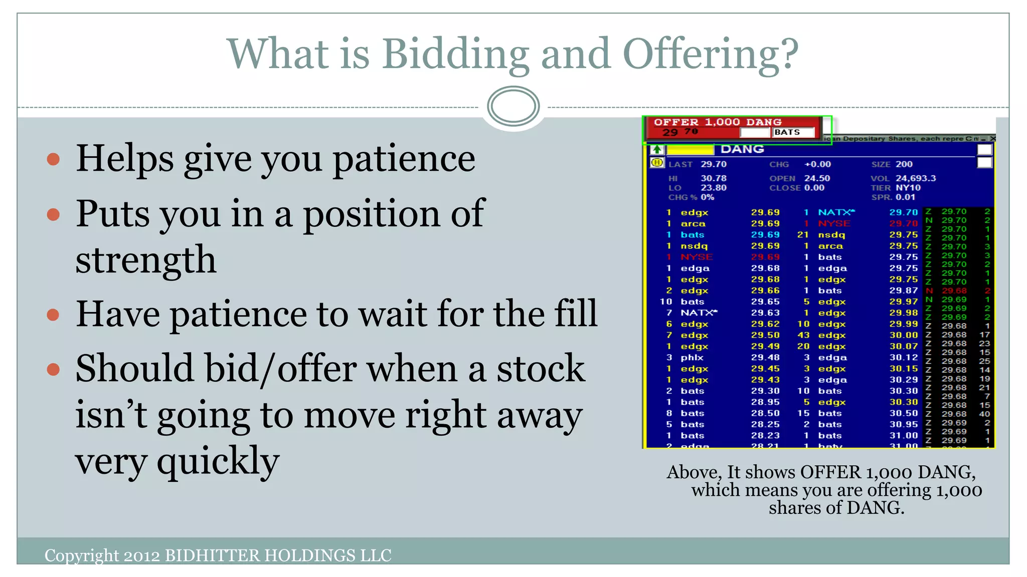What is Bidding and Offering?
Copyright 2012 BIDHITTER HOLDINGS LLC
Above, It shows OFFER 1,000 DANG,
which means you are offering 1,000
shares of DANG.
 Helps give you patience
 Puts you in a position of
strength
 Have patience to wait for the fill
 Should bid/offer when a stock
isn’t going to move right away
very quickly
 