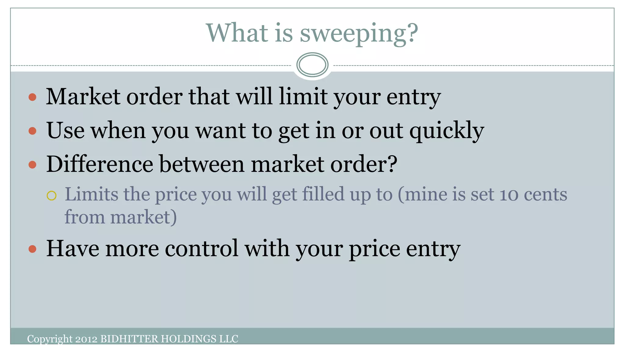 What is sweeping?
Copyright 2012 BIDHITTER HOLDINGS LLC
 Market order that will limit your entry
 Use when you want to get in or out quickly
 Difference between market order?
 Limits the price you will get filled up to (mine is set 10 cents
from market)
 Have more control with your price entry
 