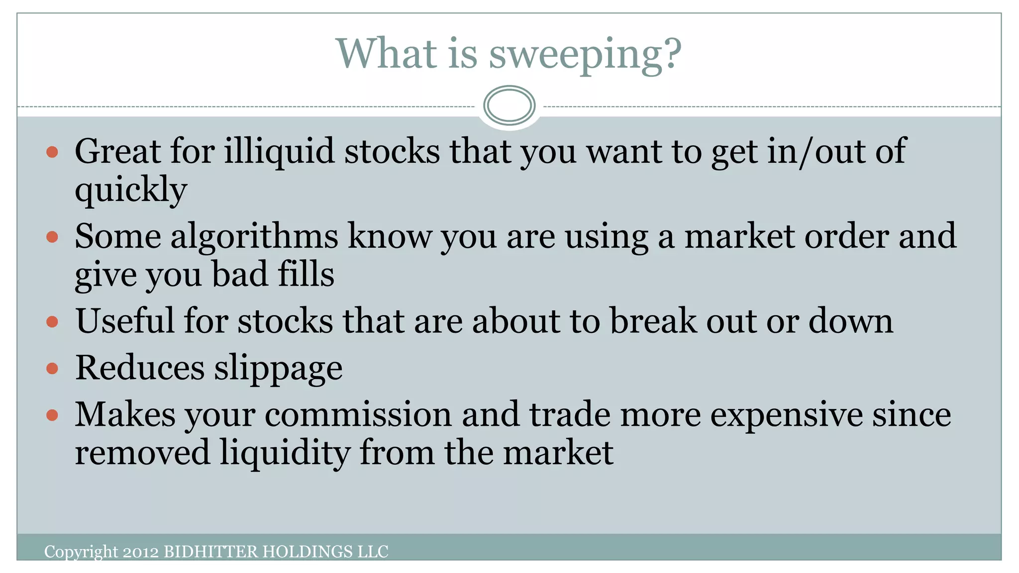 What is sweeping?
Copyright 2012 BIDHITTER HOLDINGS LLC
 Great for illiquid stocks that you want to get in/out of
quickly
 Some algorithms know you are using a market order and
give you bad fills
 Useful for stocks that are about to break out or down
 Reduces slippage
 Makes your commission and trade more expensive since
removed liquidity from the market
 
