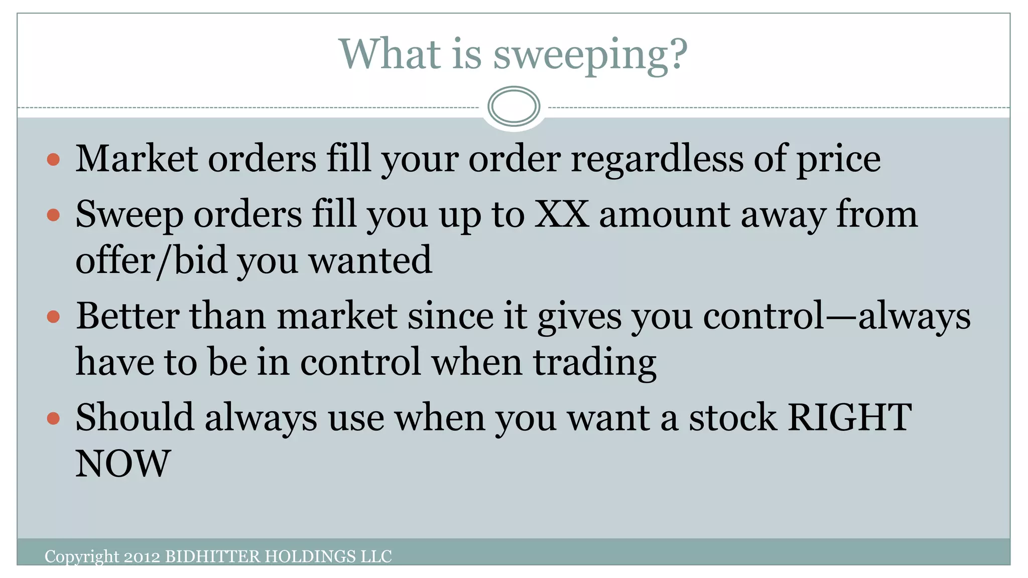 What is sweeping?
Copyright 2012 BIDHITTER HOLDINGS LLC
 Market orders fill your order regardless of price
 Sweep orders fill you up to XX amount away from
offer/bid you wanted
 Better than market since it gives you control—always
have to be in control when trading
 Should always use when you want a stock RIGHT
NOW
 