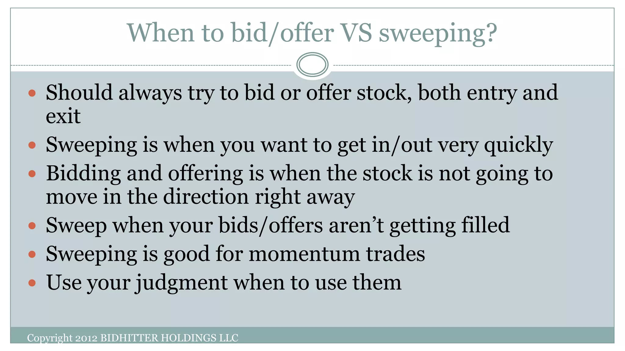 When to bid/offer VS sweeping?
Copyright 2012 BIDHITTER HOLDINGS LLC
 Should always try to bid or offer stock, both entry and
exit
 Sweeping is when you want to get in/out very quickly
 Bidding and offering is when the stock is not going to
move in the direction right away
 Sweep when your bids/offers aren’t getting filled
 Sweeping is good for momentum trades
 Use your judgment when to use them
 