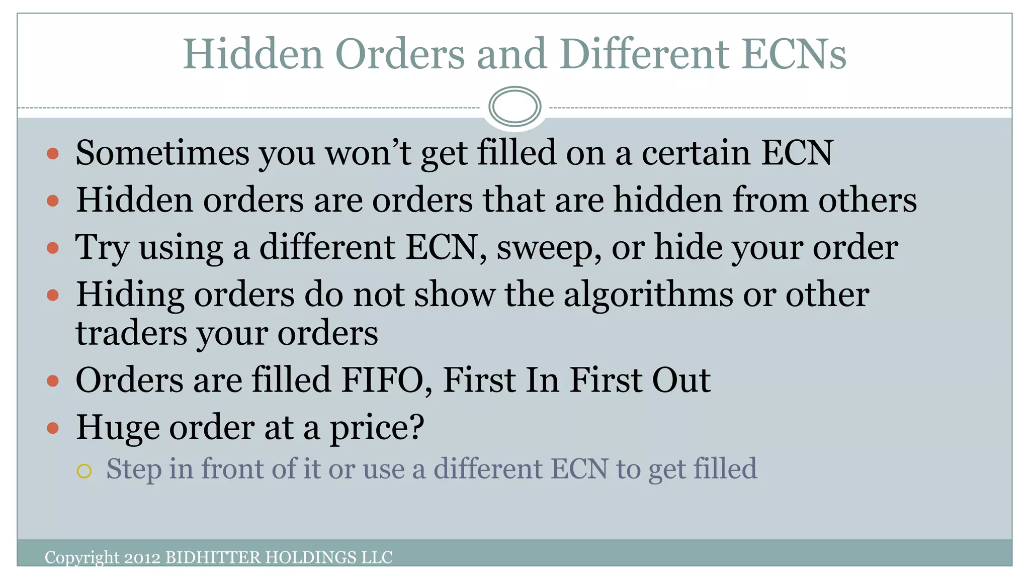 Hidden Orders and Different ECNs
Copyright 2012 BIDHITTER HOLDINGS LLC
 Sometimes you won’t get filled on a certain ECN
 Hidden orders are orders that are hidden from others
 Try using a different ECN, sweep, or hide your order
 Hiding orders do not show the algorithms or other
traders your orders
 Orders are filled FIFO, First In First Out
 Huge order at a price?
 Step in front of it or use a different ECN to get filled
 