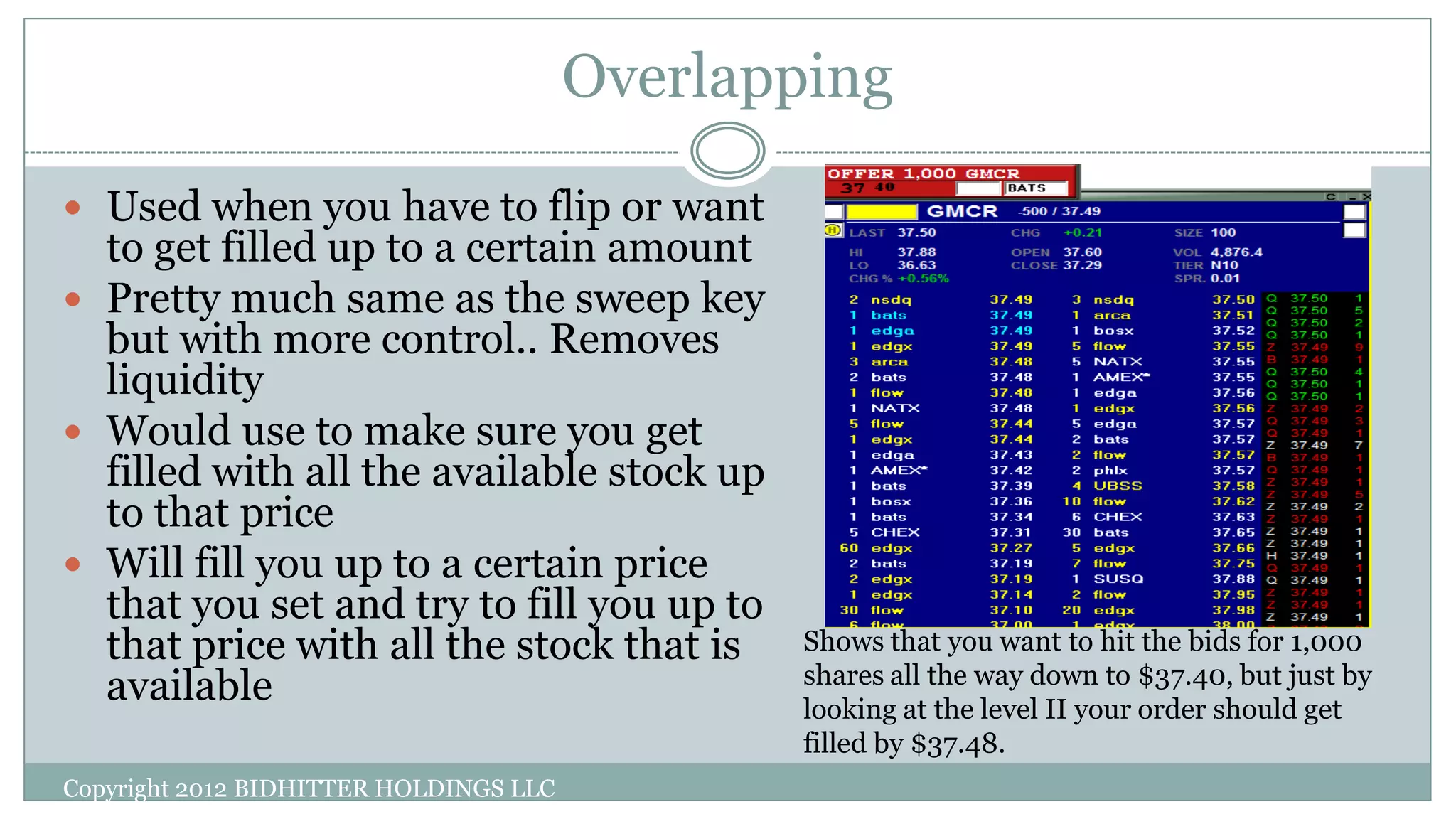 Overlapping
Copyright 2012 BIDHITTER HOLDINGS LLC
 Used when you have to flip or want
to get filled up to a certain amount
 Pretty much same as the sweep key
but with more control.. Removes
liquidity
 Would use to make sure you get
filled with all the available stock up
to that price
 Will fill you up to a certain price
that you set and try to fill you up to
that price with all the stock that is
available
Shows that you want to hit the bids for 1,000
shares all the way down to $37.40, but just by
looking at the level II your order should get
filled by $37.48.
 