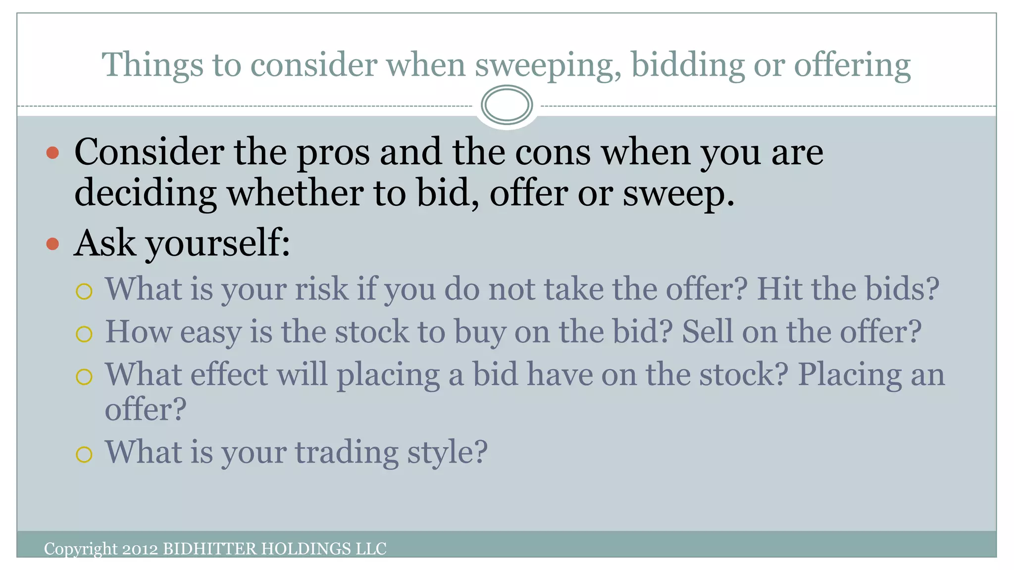Things to consider when sweeping, bidding or offering
Copyright 2012 BIDHITTER HOLDINGS LLC
 Consider the pros and the cons when you are
deciding whether to bid, offer or sweep.
 Ask yourself:
 What is your risk if you do not take the offer? Hit the bids?
 How easy is the stock to buy on the bid? Sell on the offer?
 What effect will placing a bid have on the stock? Placing an
offer?
 What is your trading style?
 