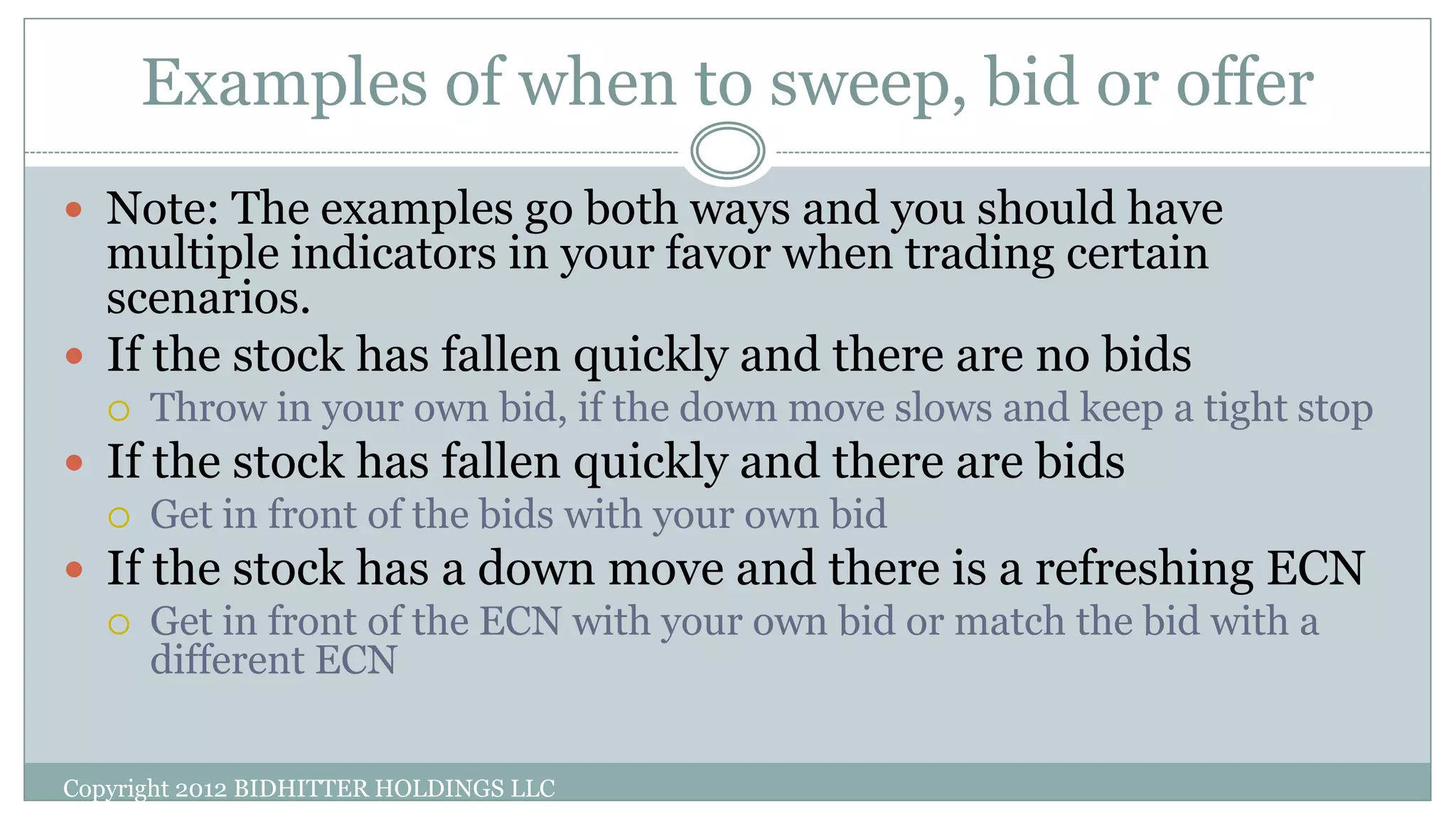 Examples of when to sweep, bid or offer
Copyright 2012 BIDHITTER HOLDINGS LLC
 Note: The examples go both ways and you should have
multiple indicators in your favor when trading certain
scenarios.
 If the stock has fallen quickly and there are no bids
 Throw in your own bid, if the down move slows and keep a tight stop
 If the stock has fallen quickly and there are bids
 Get in front of the bids with your own bid
 If the stock has a down move and there is a refreshing ECN
 Get in front of the ECN with your own bid or match the bid with a
different ECN
 