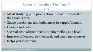 What Is Reading The Tape?
 Art of studying pure price action in real time based on
the Level II box.
 Gauge psychology and imbalances in supply/demand
 Leading indicator
 See real time where there is buying/selling at a level
 Improve efficiency, risk/reward, and catch more moves
 Helps you lower risk
Copyright 2012 BIDHITTER HOLDINGS LLC
 