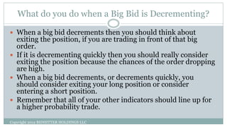 What do you do when a Big Bid is Decrementing?
Copyright 2012 BIDHITTER HOLDINGS LLC
 When a big bid decrements then you should think about
exiting the position, if you are trading in front of that big
order.
 If it is decrementing quickly then you should really consider
exiting the position because the chances of the order dropping
are high.
 When a big bid decrements, or decrements quickly, you
should consider exiting your long position or consider
entering a short position.
 Remember that all of your other indicators should line up for
a higher probability trade.
 