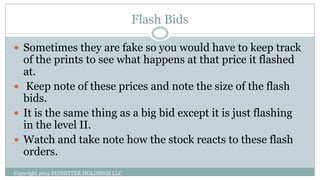 Flash Bids
Copyright 2012 BIDHITTER HOLDINGS LLC
 Sometimes they are fake so you would have to keep track
of the prints to see what happens at that price it flashed
at.
 Keep note of these prices and note the size of the flash
bids.
 It is the same thing as a big bid except it is just flashing
in the level II.
 Watch and take note how the stock reacts to these flash
orders.
 